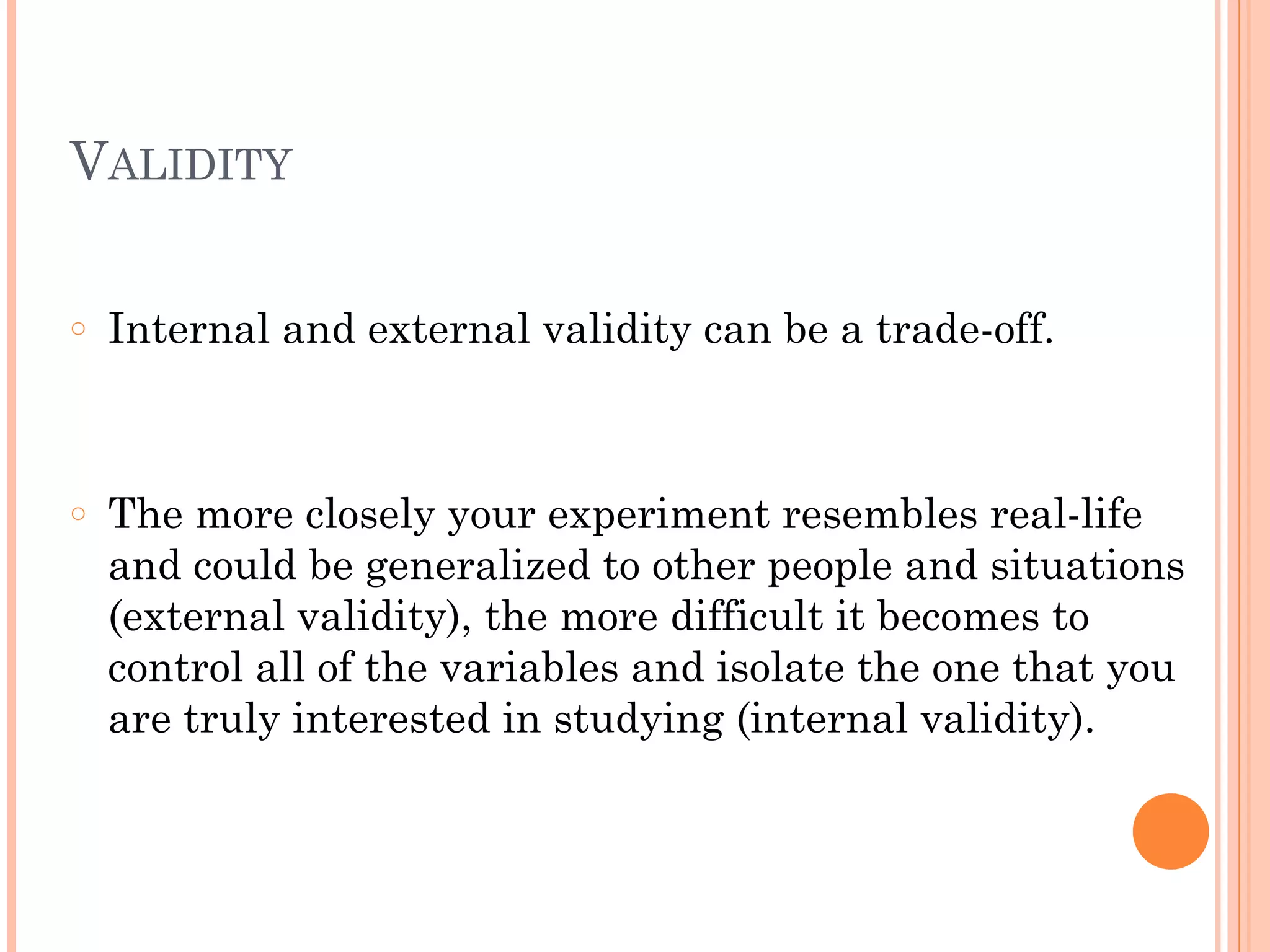 VALIDITY
!
○ Internal and external validity can be a trade-off.
!
!
○ The more closely your experiment resembles real-life
and could be generalized to other people and situations
(external validity), the more difficult it becomes to
control all of the variables and isolate the one that you
are truly interested in studying (internal validity).
 