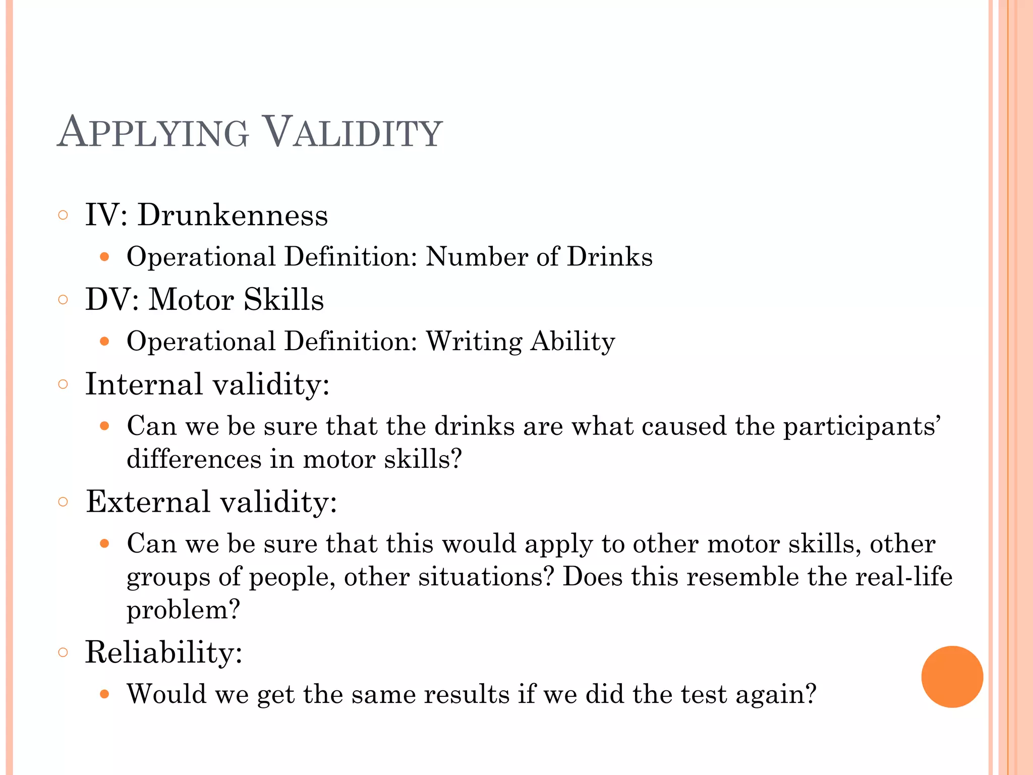 APPLYING VALIDITY
○ IV: Drunkenness
● Operational Definition: Number of Drinks
○ DV: Motor Skills
● Operational Definition: Writing Ability
○ Internal validity:
● Can we be sure that the drinks are what caused the participants’
differences in motor skills?
○ External validity:
● Can we be sure that this would apply to other motor skills, other
groups of people, other situations? Does this resemble the real-life
problem?
○ Reliability:
● Would we get the same results if we did the test again?
 