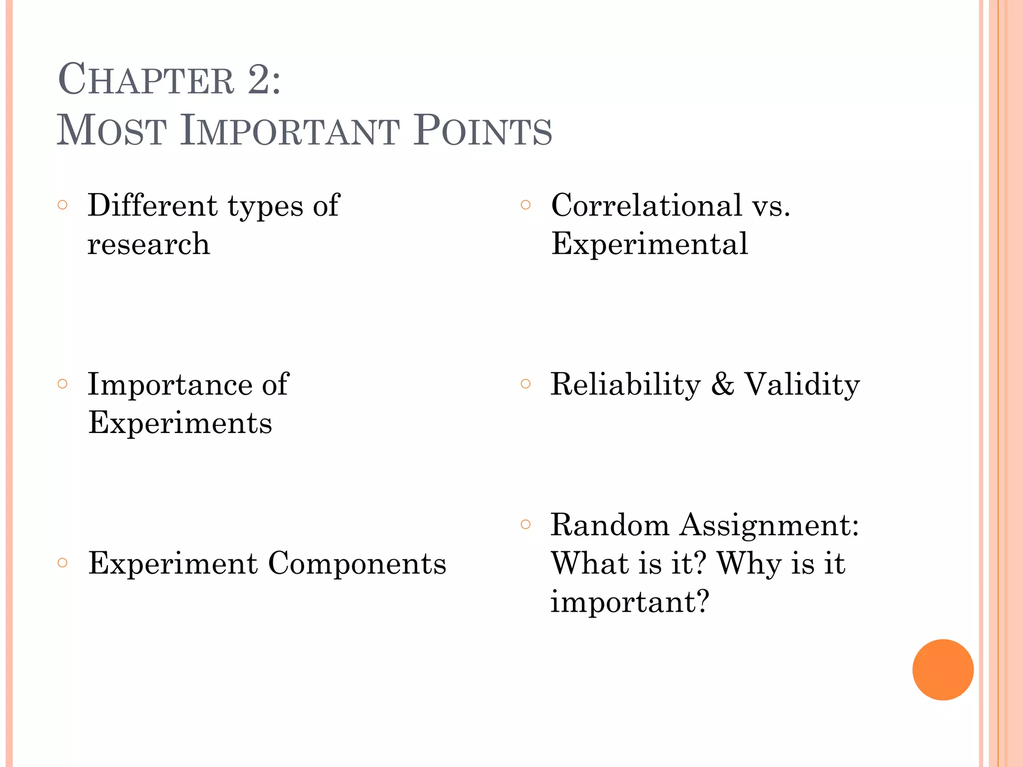 CHAPTER 2:  
MOST IMPORTANT POINTS
○ Different types of
research
!
!
○ Importance of
Experiments
!
!
○ Experiment Components
○ Correlational vs.
Experimental
!
!
○ Reliability & Validity
!
!
○ Random Assignment:
What is it? Why is it
important?
 