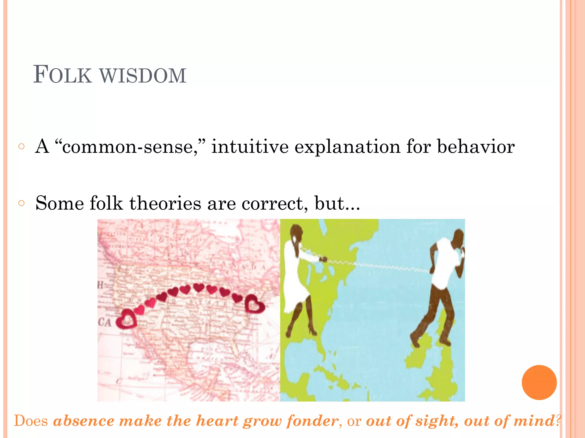 FOLK WISDOM
!
○ A “common-sense,” intuitive explanation for behavior
!
○ Some folk theories are correct, but...
Does absence make the heart grow fonder, or out of sight, out of mind?
 