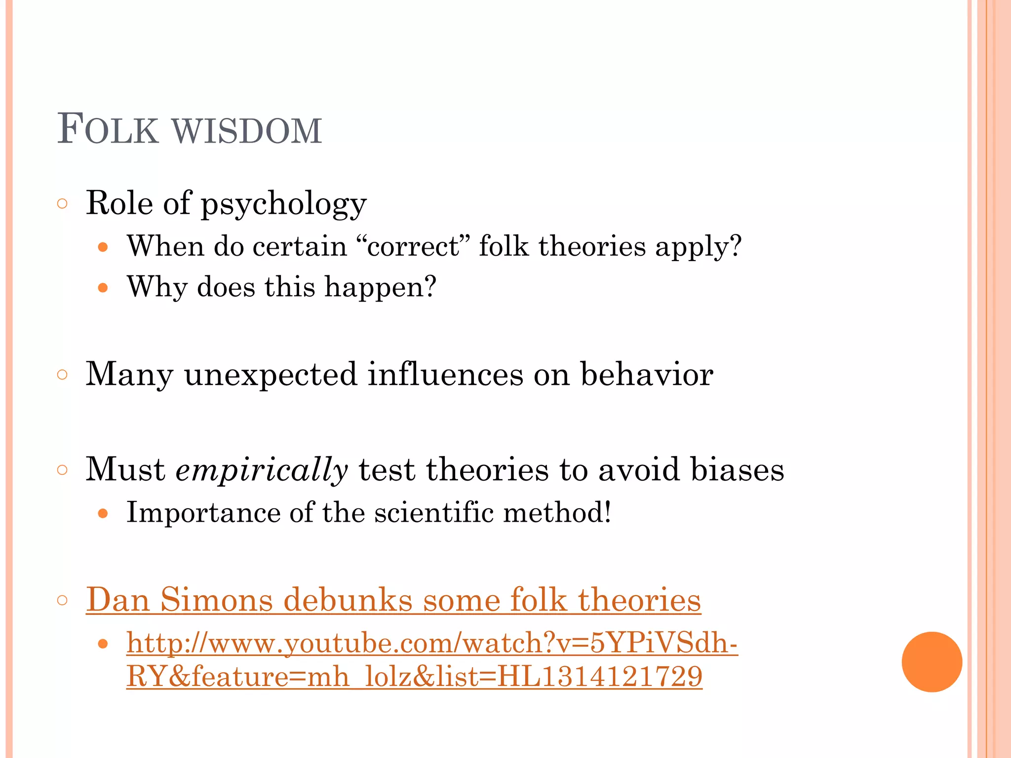 FOLK WISDOM
○ Role of psychology
● When do certain “correct” folk theories apply?
● Why does this happen?
!
○ Many unexpected influences on behavior
!
○ Must empirically test theories to avoid biases
● Importance of the scientific method!
!
○ Dan Simons debunks some folk theories
● http://www.youtube.com/watch?v=5YPiVSdh-
RY&feature=mh_lolz&list=HL1314121729
 