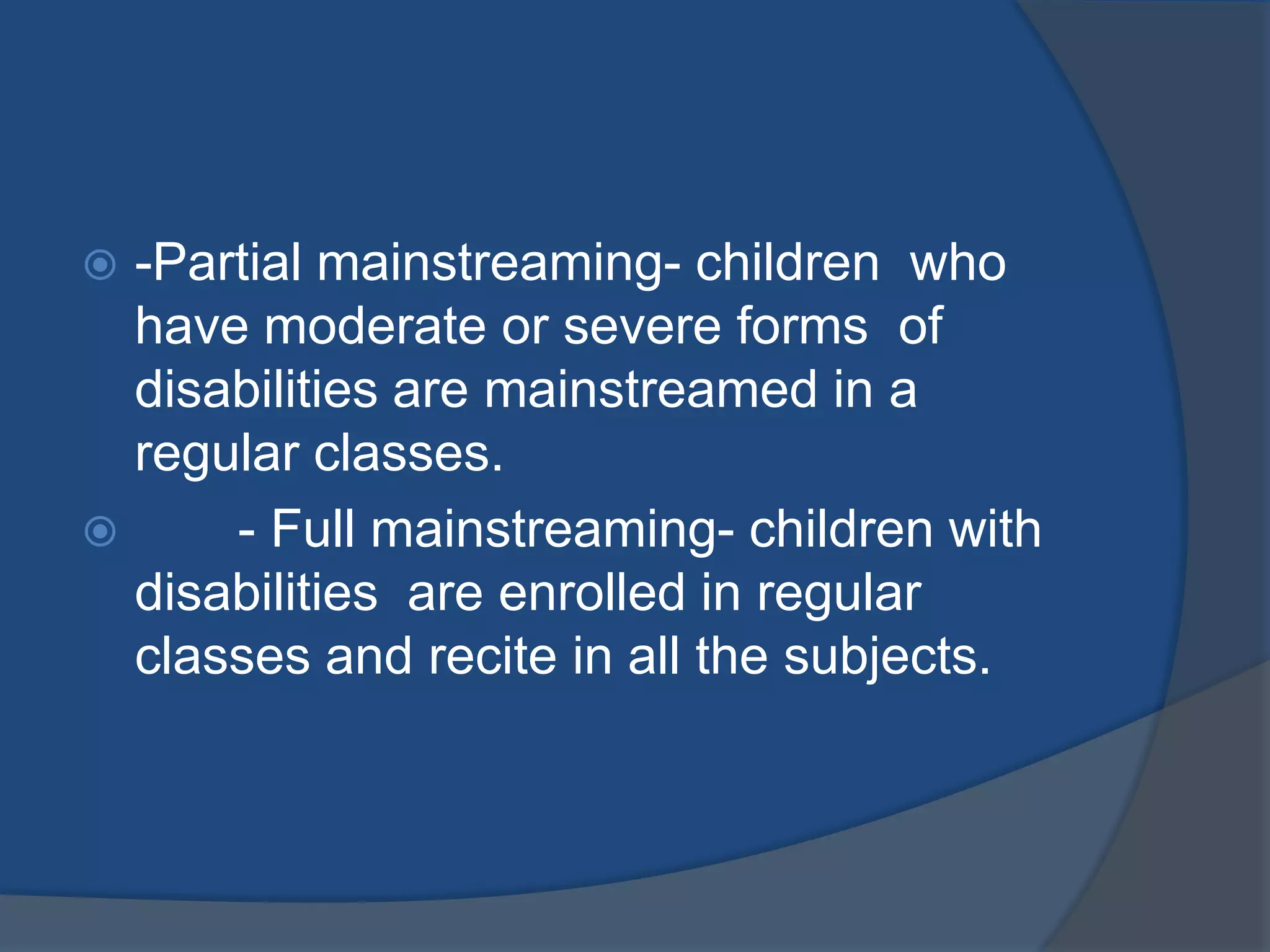  -Partial mainstreaming- children who
  have moderate or severe forms of
  disabilities are mainstreamed in a
  regular classes.
     - Full mainstreaming- children with
  disabilities are enrolled in regular
  classes and recite in all the subjects.
 