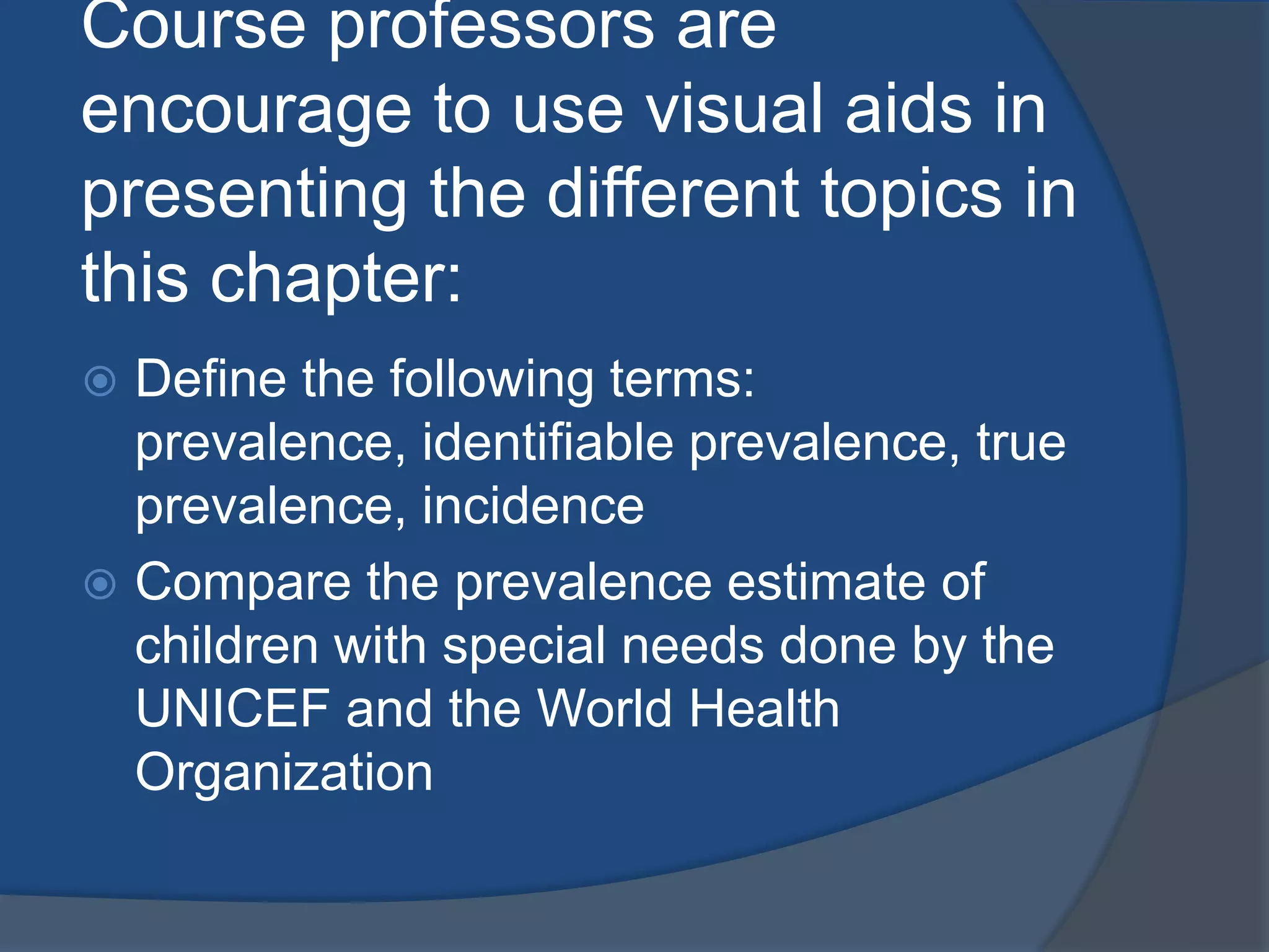 Course professors are
encourage to use visual aids in
presenting the different topics in
this chapter:
 Define the following terms:
  prevalence, identifiable prevalence, true
  prevalence, incidence
 Compare the prevalence estimate of
  children with special needs done by the
  UNICEF and the World Health
  Organization
 