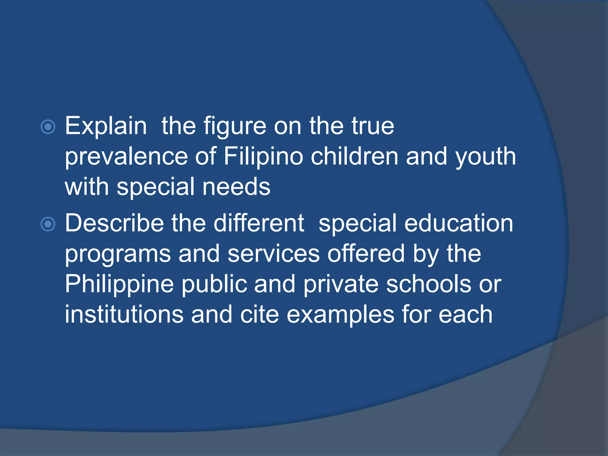  Explain the figure on the true
  prevalence of Filipino children and youth
  with special needs
 Describe the different special education
  programs and services offered by the
  Philippine public and private schools or
  institutions and cite examples for each
 