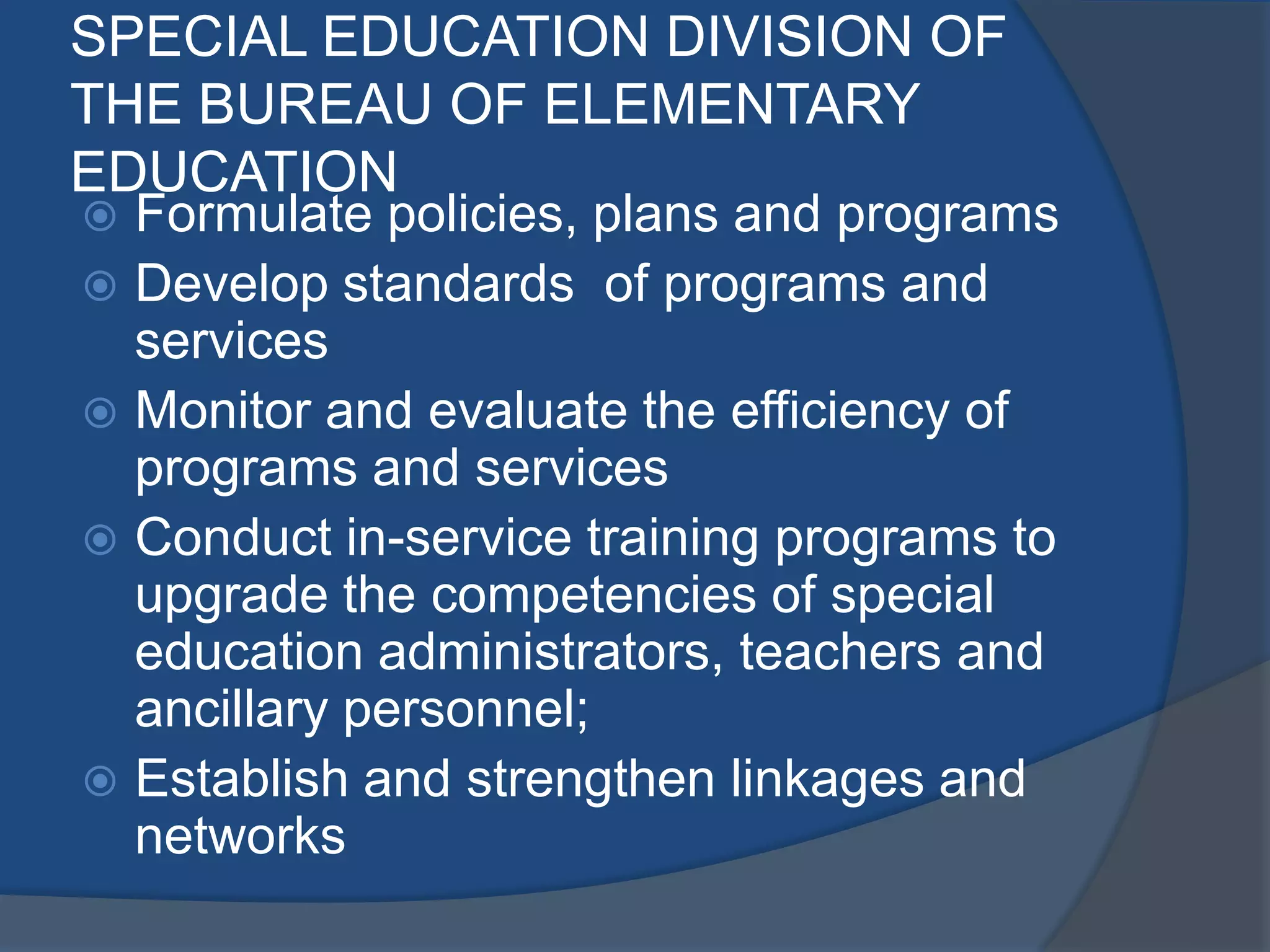 SPECIAL EDUCATION DIVISION OF
THE BUREAU OF ELEMENTARY
EDUCATION
 Formulate policies, plans and programs
 Develop standards of programs and
  services
 Monitor and evaluate the efficiency of
  programs and services
 Conduct in-service training programs to
  upgrade the competencies of special
  education administrators, teachers and
  ancillary personnel;
 Establish and strengthen linkages and
  networks
 