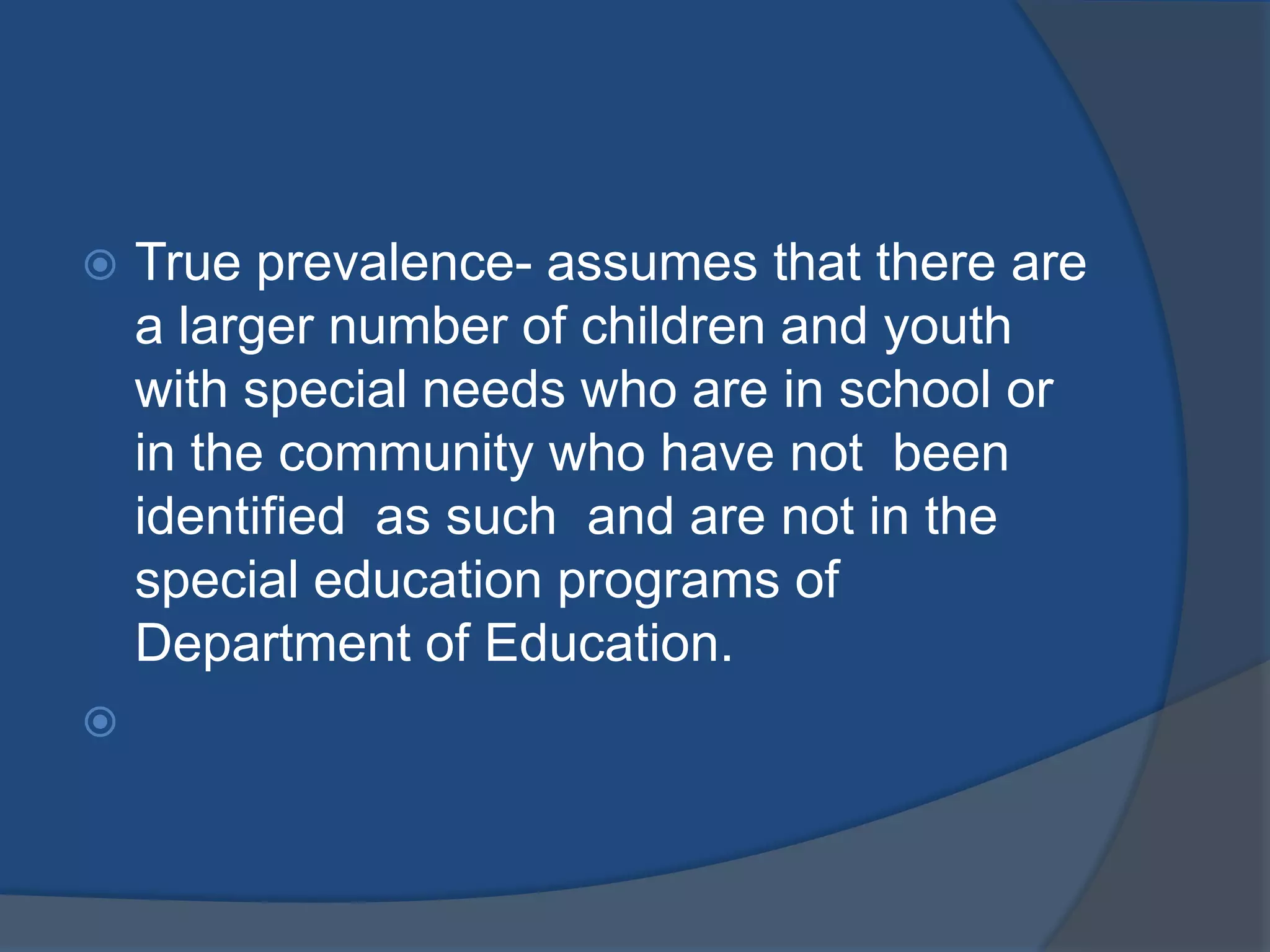    True prevalence- assumes that there are
    a larger number of children and youth
    with special needs who are in school or
    in the community who have not been
    identified as such and are not in the
    special education programs of
    Department of Education.

 