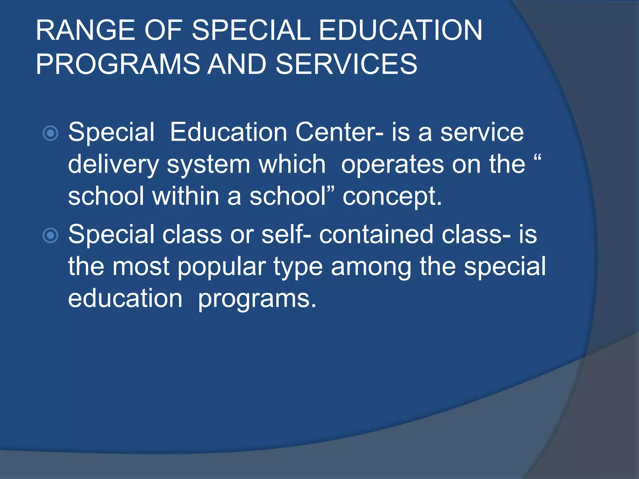 RANGE OF SPECIAL EDUCATION
PROGRAMS AND SERVICES

 Special Education Center- is a service
  delivery system which operates on the “
  school within a school” concept.
 Special class or self- contained class- is
  the most popular type among the special
  education programs.
 