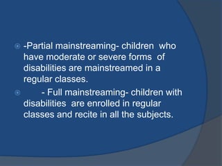  -Partial mainstreaming- children who
  have moderate or severe forms of
  disabilities are mainstreamed in a
  regular classes.
     - Full mainstreaming- children with
  disabilities are enrolled in regular
  classes and recite in all the subjects.
 