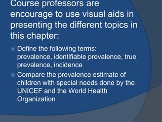 Course professors are
encourage to use visual aids in
presenting the different topics in
this chapter:
 Define the following terms:
  prevalence, identifiable prevalence, true
  prevalence, incidence
 Compare the prevalence estimate of
  children with special needs done by the
  UNICEF and the World Health
  Organization
 