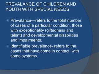 PREVALANCE OF CHILDREN AND
YOUTH WITH SPECIAL NEEDS

 Prevalance—refers to the total number
  of cases of a particular condition, those
  with exceptionality (giftedness and
  talent) and developmental disabilities
  and impairments.
 Identifiable prevalence- refers to the
  cases that have come in contact with
  some systems.
 