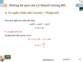 Những hệ quả của Lý thuyết tương đối
22/02/2019Dai-Nam Le 112
2. Co ngắn chiều dài Lorentz – Fitzgerald
Theo định nghĩa của chiều dài riêng
− 𝑑𝑙 2
= 𝑐𝑑𝑡 2
− 𝑑𝑟 2
⇒ 𝑑𝑙 < 𝑑𝑟
Þ co ngắn chiều dài
Từ phép biến đổi Lorentz, ta có
𝑑𝑙 = 𝛾 𝑥 + 𝑑𝑟 − 𝑥 = 𝛾𝑑𝑟
⟹ 𝑑𝑟 =
𝑑𝑙
𝛾
 