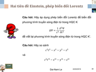 22/02/2019Dai-Nam Le 38
Câu hỏi: Hãy áp dụng phép biến đổi Lorentz để biến đổi
phương trình truyền sóng điện từ trong HQC K
ΔΨ =
1
𝑐2
𝜕2Ψ
𝜕𝑡2
để viết lại phương trình truyền sóng điện từ trong HQC K’.
Hai tiên đề Einstein, phép biến đổi Lorentz
Câu hỏi: Hãy so sánh
𝑐2 𝑡2 − 𝑥2 − 𝑦2 − 𝑧2
và
𝑐2 𝑡′2 − 𝑥′2 − 𝑦′2 − 𝑧′2
 
