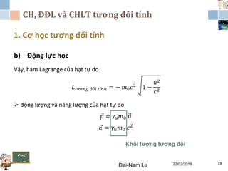 CH, ĐĐL và CHLT tương đối tính
1. Cơ học tương đối tính
Dai-Nam Le 22/02/2019 78
b) Động lực học
Vậy, hàm Lagrange của hạt tự do
𝐿 𝑡ươ𝑛𝑔 đố𝑖 𝑡í𝑛ℎ = − 𝑚0 𝑐2 1 −
𝑢2
𝑐2
 động lượng và năng lượng của hạt tự do
𝑝 = 𝛾𝑢 𝑚0 𝑢
𝐸 = 𝛾𝑢 𝑚0 𝑐2
Khối lượng tương đối
 