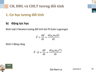 CH, ĐĐL và CHLT tương đối tính
1. Cơ học tương đối tính
Dai-Nam Le 22/02/2019 80
b) Động lực học
Định luật II Newton tương đối tính (từ Pt Euler-Lagrange)
𝐹 =
𝑑 𝑝
𝑑𝑡
=
𝑑 𝛾𝑢 𝑚0 𝑢
𝑑𝑡
Định lí động năng
𝐹 ∙ 𝑢 =
𝑑𝐸
𝑑𝑡
=
𝑑 𝛾𝑢 𝑚0 𝑐2
𝑑𝑡
 