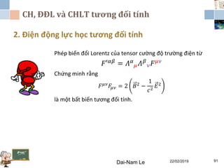 CH, ĐĐL và CHLT tương đối tính
2. Điện động lực học tương đối tính
Dai-Nam Le 22/02/2019 91
Phép biến đổi Lorentz của tensor cường độ trường điện từ
𝐹′ 𝛼𝛽 = 𝛬 𝛼
𝜇 𝛬 𝛽
𝜈 𝐹 𝜇𝜈
Chứng minh rằng
𝐹 𝜇𝜈
𝐹𝜇𝜈 = 2 𝐵2
−
1
𝑐2
𝐸2
là một bất biến tương đối tính.
 