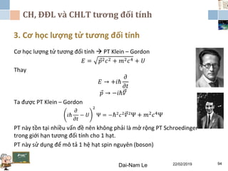 CH, ĐĐL và CHLT tương đối tính
3. Cơ học lượng tử tương đối tính
Dai-Nam Le 22/02/2019 94
Cơ học lượng tử tương đối tính  PT Klein – Gordon
𝐸 = 𝑝2 𝑐2 + 𝑚2 𝑐4 + 𝑈
Thay
𝐸 → +𝑖ℏ
𝜕
𝜕𝑡
𝑝 → −𝑖ℏ𝛻
Ta được PT Klein – Gordon
𝑖ℏ
𝜕
𝜕𝑡
− 𝑈
2
Ψ = −ℏ2
𝑐2
𝛻2
Ψ + 𝑚2 𝑐4Ψ
PT này tồn tại nhiều vấn đề nên không phải là mở rộng PT Schroedinger
trong giới hạn tương đối tính cho 1 hạt.
PT này sử dụng để mô tả 1 hệ hạt spin nguyên (boson)
 