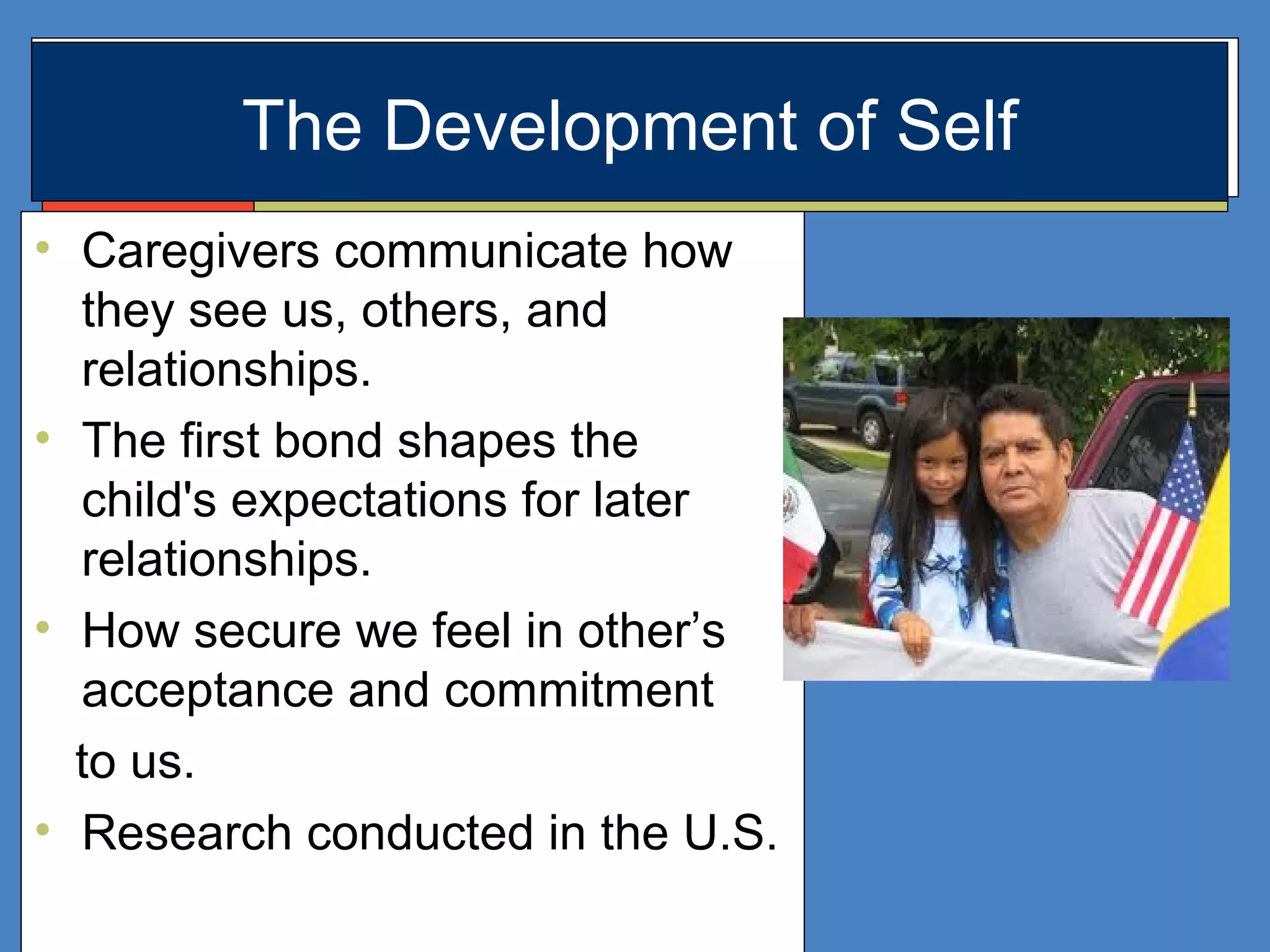 • Caregivers communicate how
they see us, others, and
relationships.
• The first bond shapes the
child's expectations for later
relationships.
• How secure we feel in other’s
acceptance and commitment
to us.
• Research conducted in the U.S.
The Development of Self
 