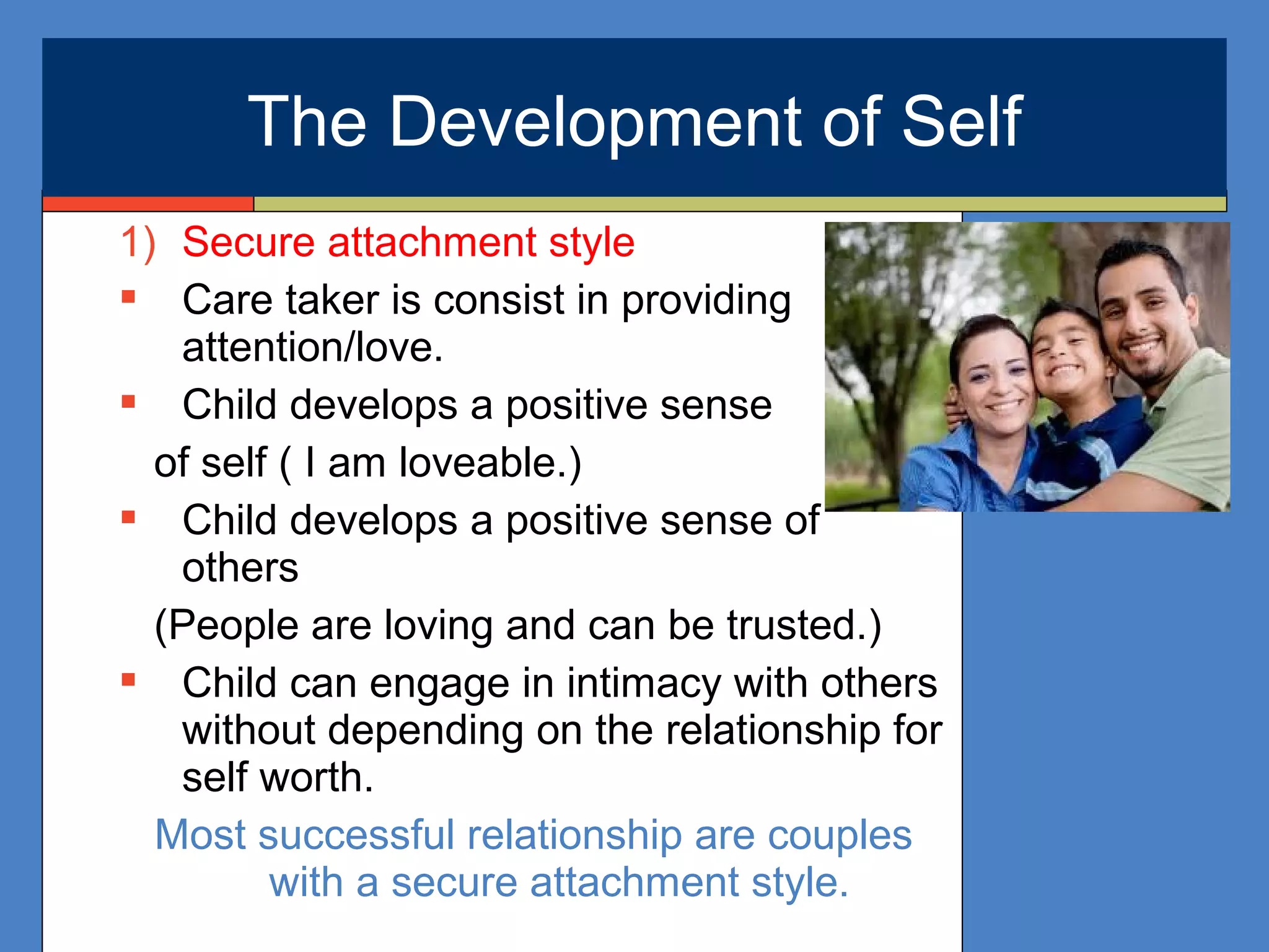 1) Secure attachment style
 Care taker is consist in providing
attention/love.
 Child develops a positive sense
of self ( I am loveable.)
 Child develops a positive sense of
others
(People are loving and can be trusted.)
 Child can engage in intimacy with others
without depending on the relationship for
self worth.
Most successful relationship are couples
with a secure attachment style.
The Development of Self
 