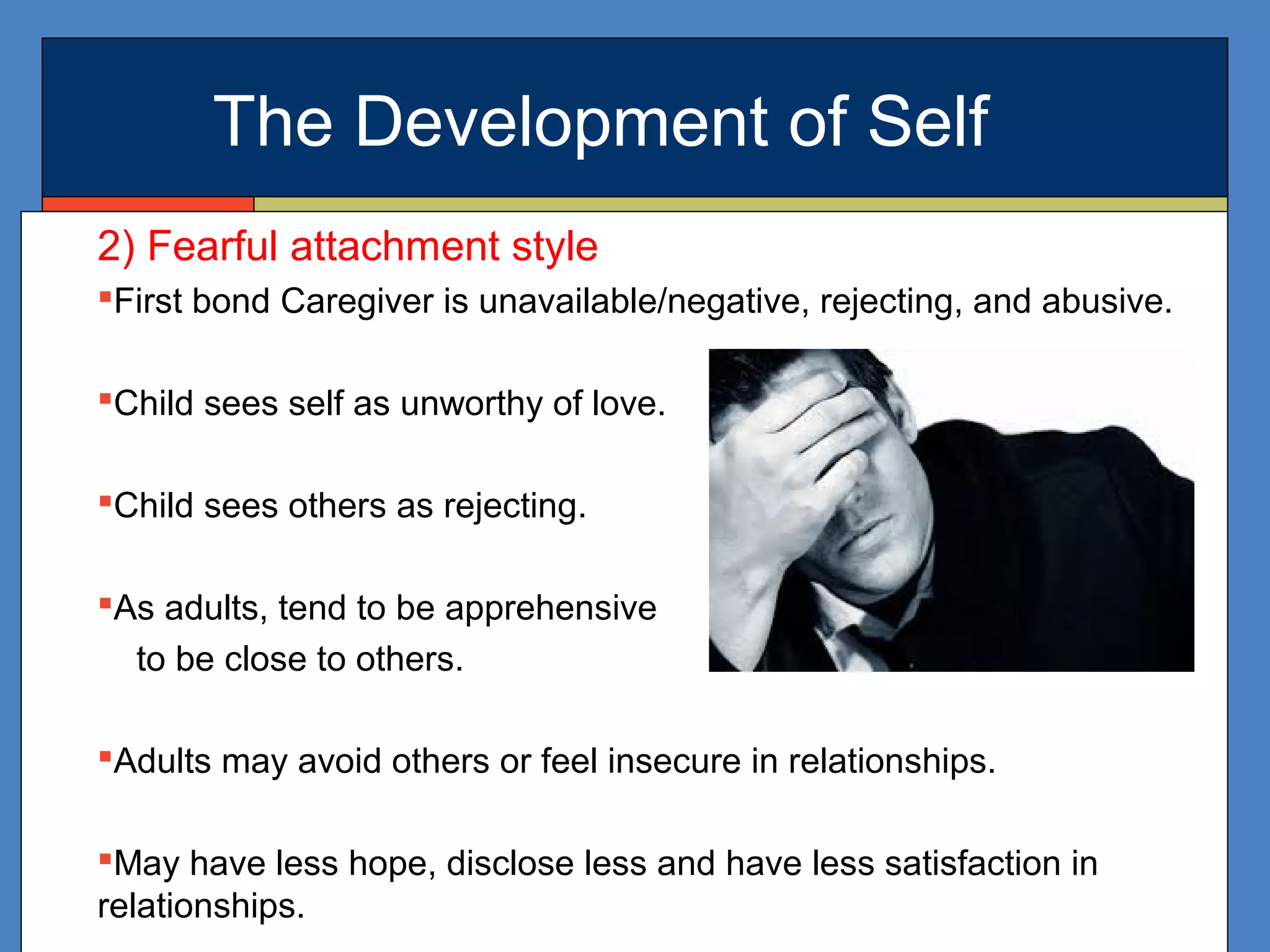 The Development of Self
2) Fearful attachment style
First bond Caregiver is unavailable/negative, rejecting, and abusive.
Child sees self as unworthy of love.
Child sees others as rejecting.
As adults, tend to be apprehensive
to be close to others.
Adults may avoid others or feel insecure in relationships.
May have less hope, disclose less and have less satisfaction in
relationships.
 