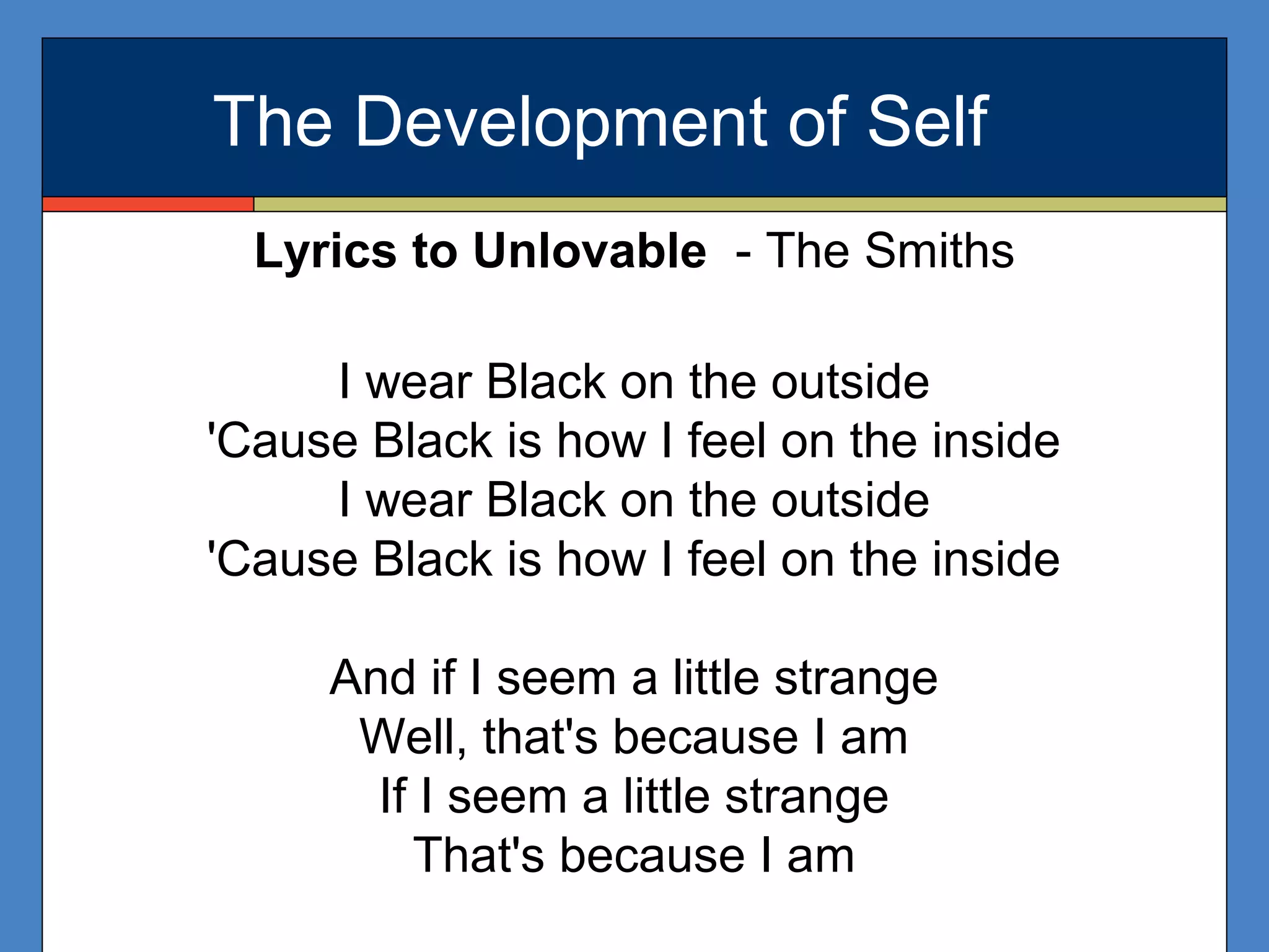 The Development of Self
Lyrics to Unlovable - The Smiths
I wear Black on the outside
'Cause Black is how I feel on the inside
I wear Black on the outside
'Cause Black is how I feel on the inside
And if I seem a little strange
Well, that's because I am
If I seem a little strange
That's because I am
 