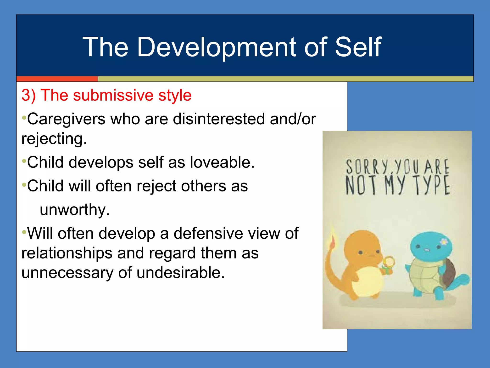 The Development of Self
3) The submissive style
•Caregivers who are disinterested and/or
rejecting.
•Child develops self as loveable.
•Child will often reject others as
unworthy.
•Will often develop a defensive view of
relationships and regard them as
unnecessary of undesirable.
 