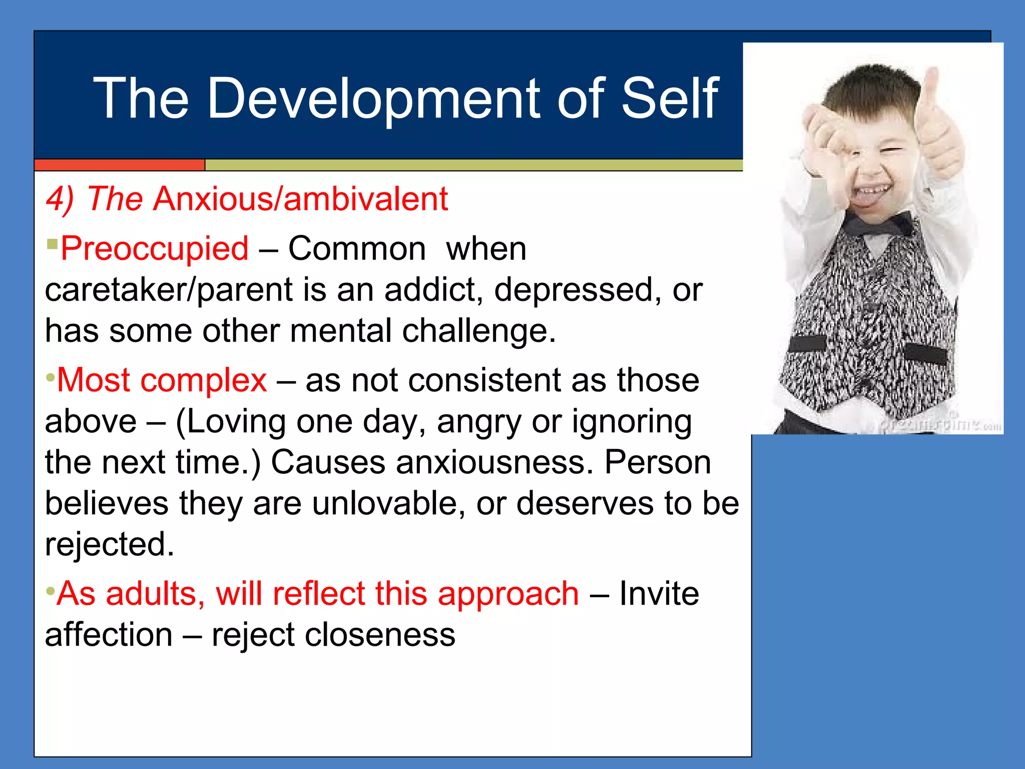 The Development of Self
4) The Anxious/ambivalent
Preoccupied – Common when
caretaker/parent is an addict, depressed, or
has some other mental challenge.
•Most complex – as not consistent as those
above – (Loving one day, angry or ignoring
the next time.) Causes anxiousness. Person
believes they are unlovable, or deserves to be
rejected.
•As adults, will reflect this approach – Invite
affection – reject closeness
 