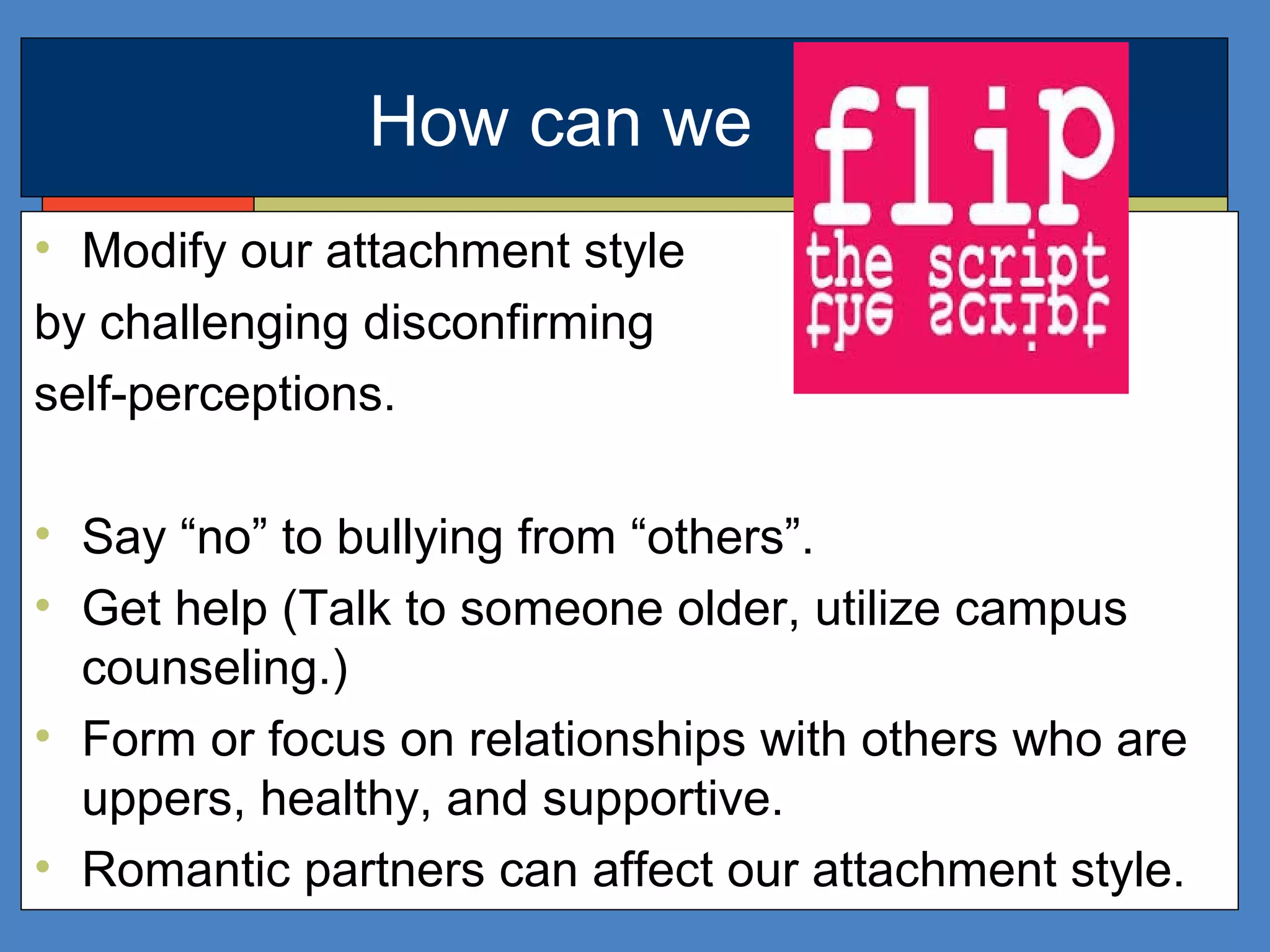 How can we
• Modify our attachment style
by challenging disconfirming
self-perceptions.
• Say “no” to bullying from “others”.
• Get help (Talk to someone older, utilize campus
counseling.)
• Form or focus on relationships with others who are
uppers, healthy, and supportive.
• Romantic partners can affect our attachment style.
 