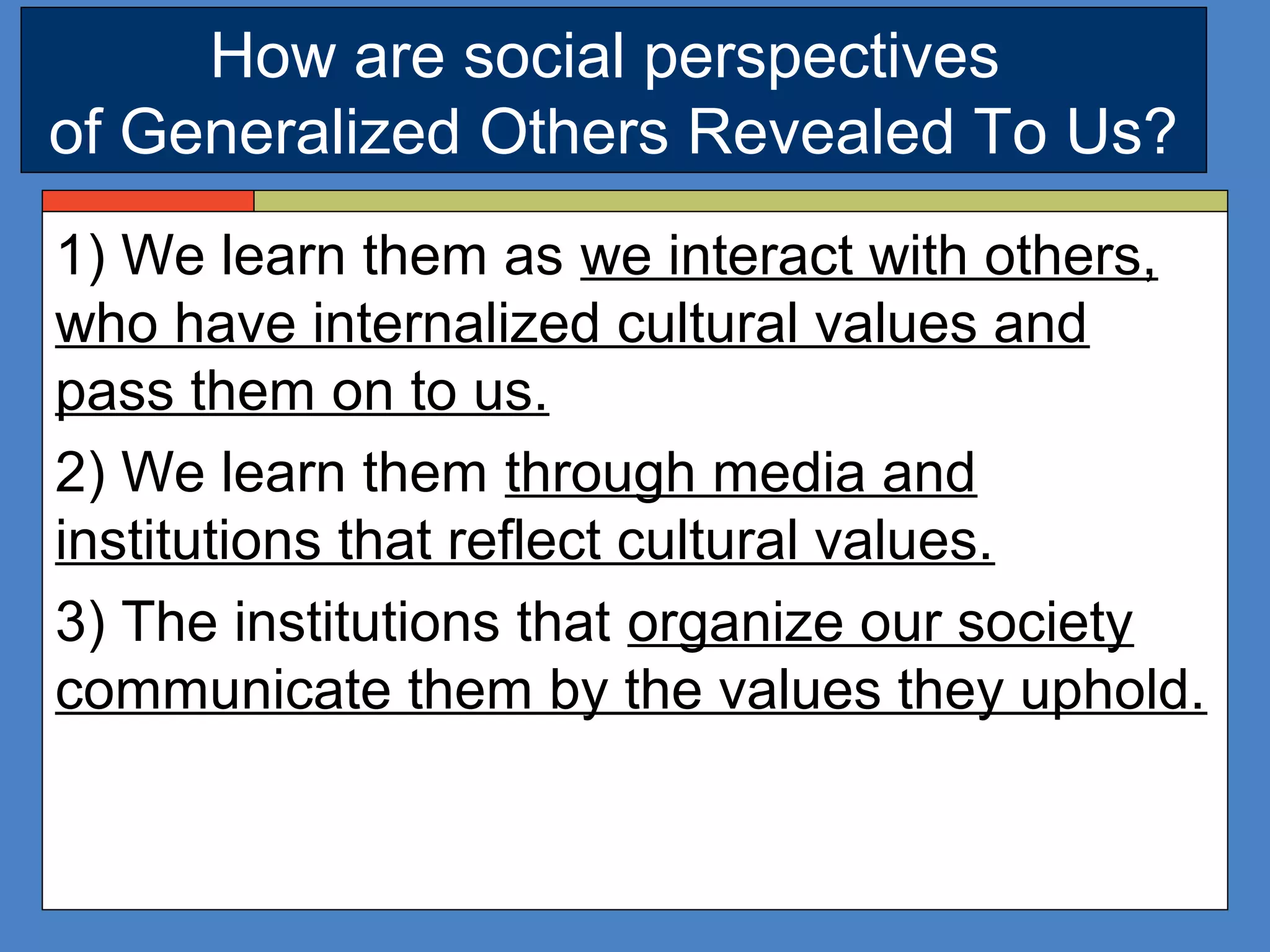 How are social perspectives
of Generalized Others Revealed To Us?
1) We learn them as we interact with others,
who have internalized cultural values and
pass them on to us.
2) We learn them through media and
institutions that reflect cultural values.
3) The institutions that organize our society
communicate them by the values they uphold.
 