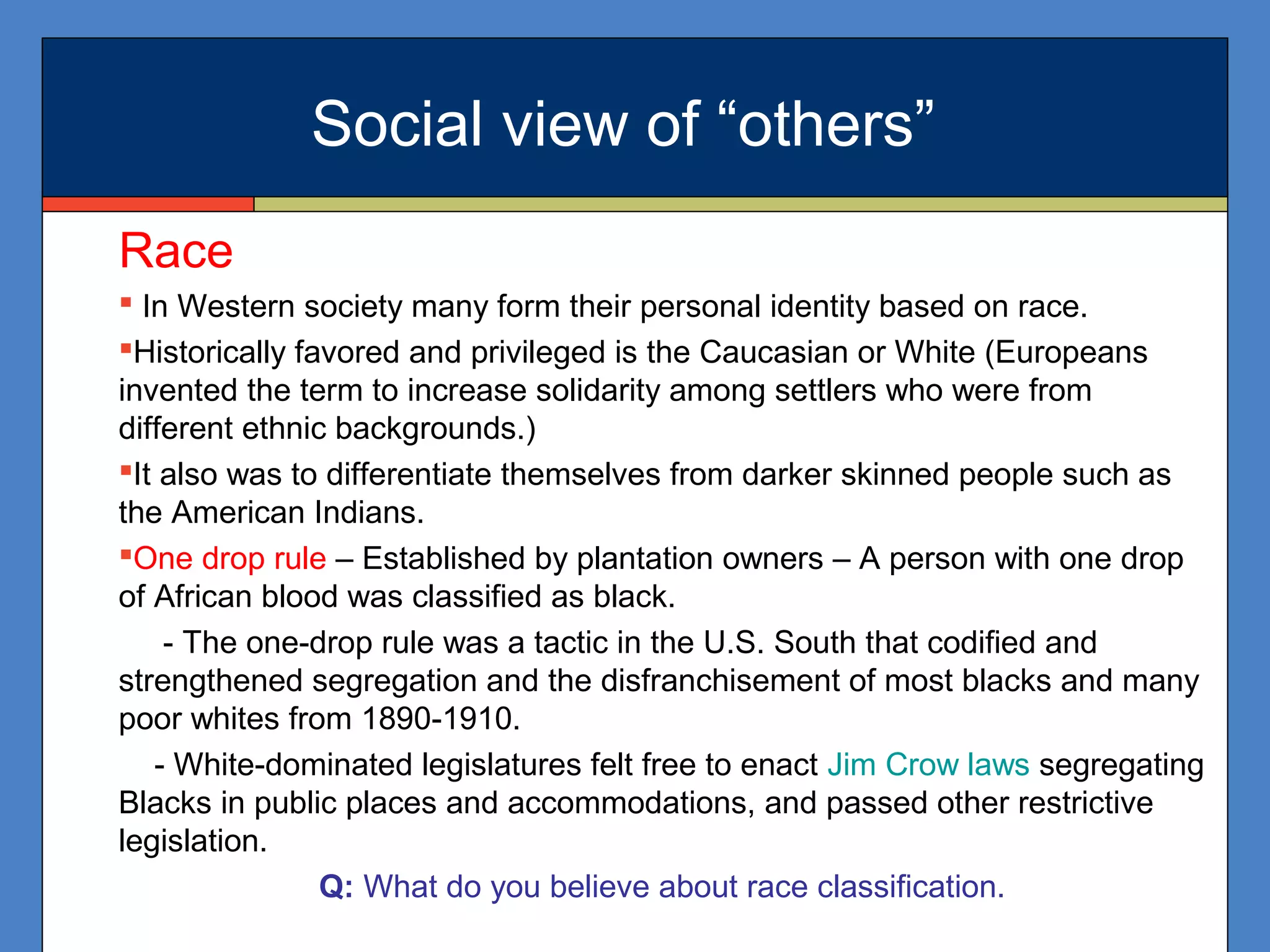 Race
 In Western society many form their personal identity based on race.
Historically favored and privileged is the Caucasian or White (Europeans
invented the term to increase solidarity among settlers who were from
different ethnic backgrounds.)
It also was to differentiate themselves from darker skinned people such as
the American Indians.
One drop rule – Established by plantation owners – A person with one drop
of African blood was classified as black.
- The one-drop rule was a tactic in the U.S. South that codified and
strengthened segregation and the disfranchisement of most blacks and many
poor whites from 1890-1910.
- White-dominated legislatures felt free to enact Jim Crow laws segregating
Blacks in public places and accommodations, and passed other restrictive
legislation.
Q: What do you believe about race classification.
Social view of “others”
 