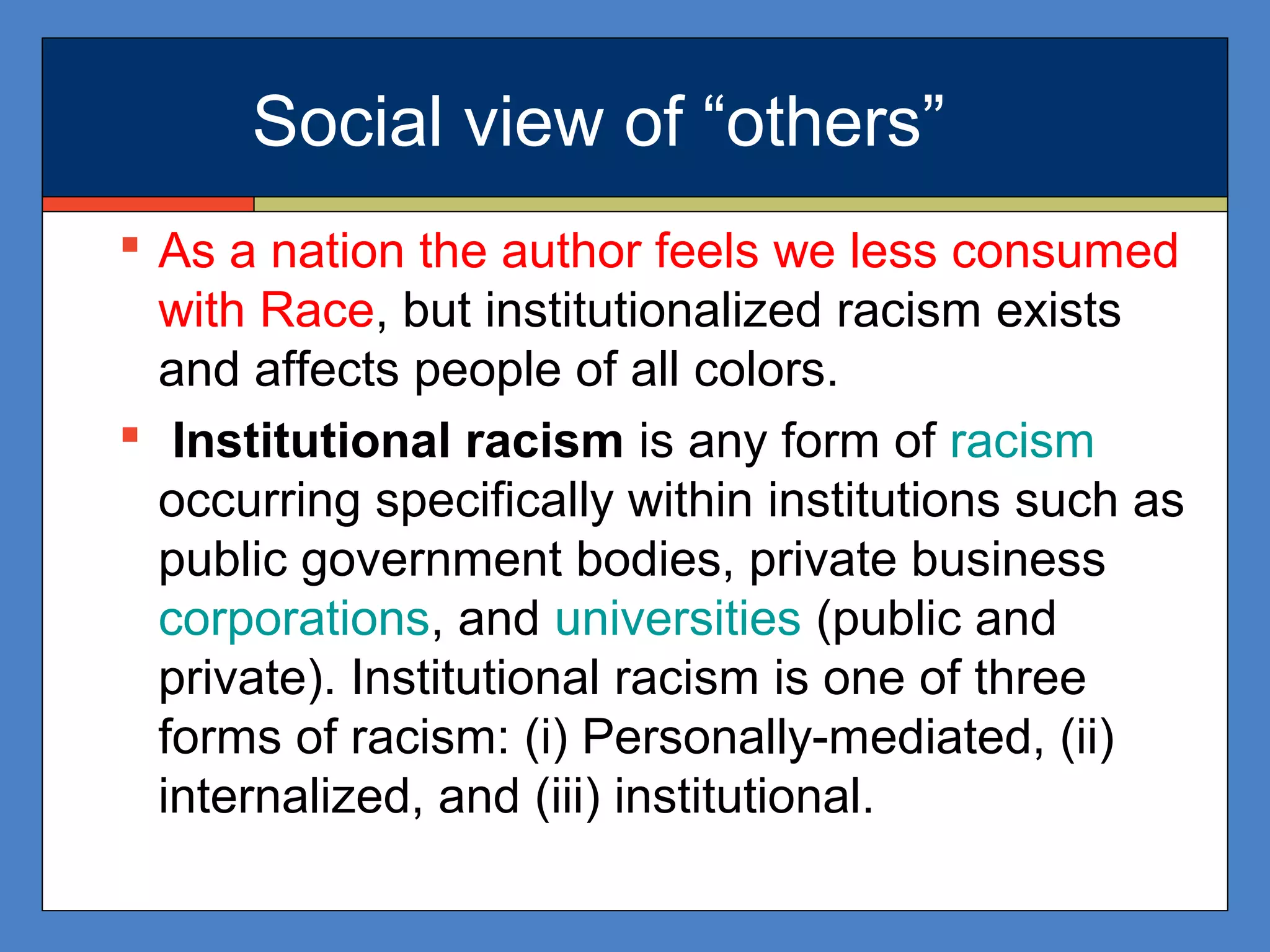 Social view of “others”
 As a nation the author feels we less consumed
with Race, but institutionalized racism exists
and affects people of all colors.
 Institutional racism is any form of racism
occurring specifically within institutions such as
public government bodies, private business
corporations, and universities (public and
private). Institutional racism is one of three
forms of racism: (i) Personally-mediated, (ii)
internalized, and (iii) institutional.
 