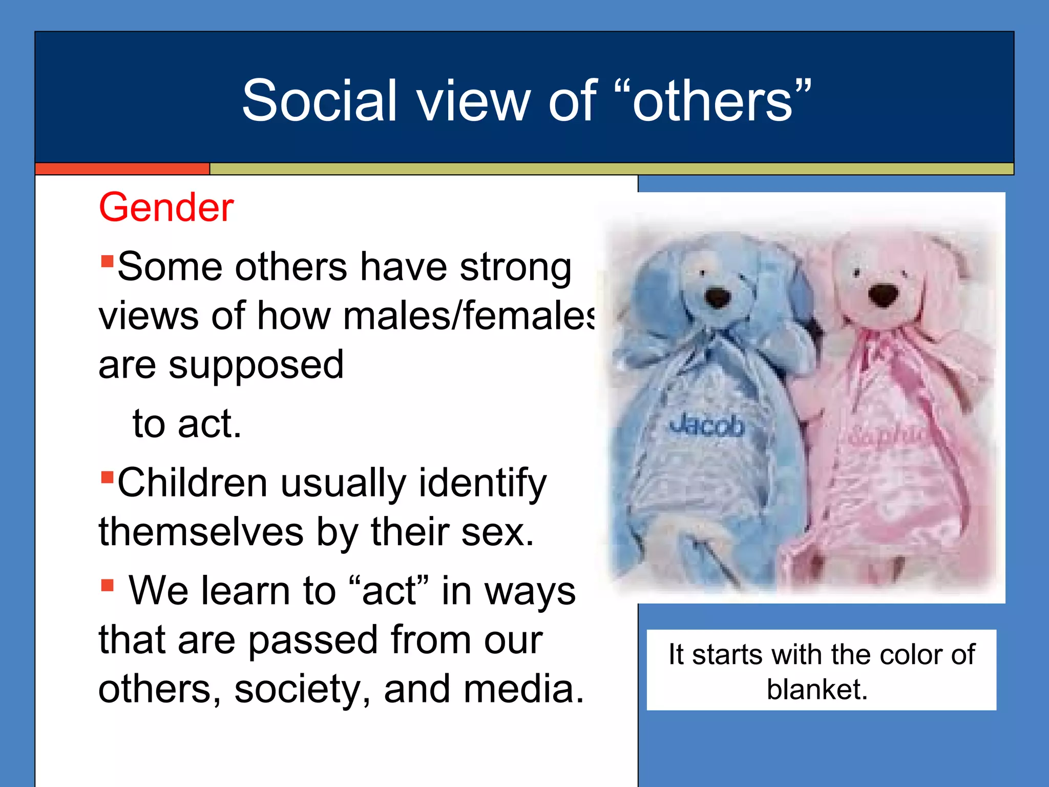 Social view of “others”
Gender
Some others have strong
views of how males/females
are supposed
to act.
Children usually identify
themselves by their sex.
 We learn to “act” in ways
that are passed from our
others, society, and media.
It starts with the color of
blanket.
 