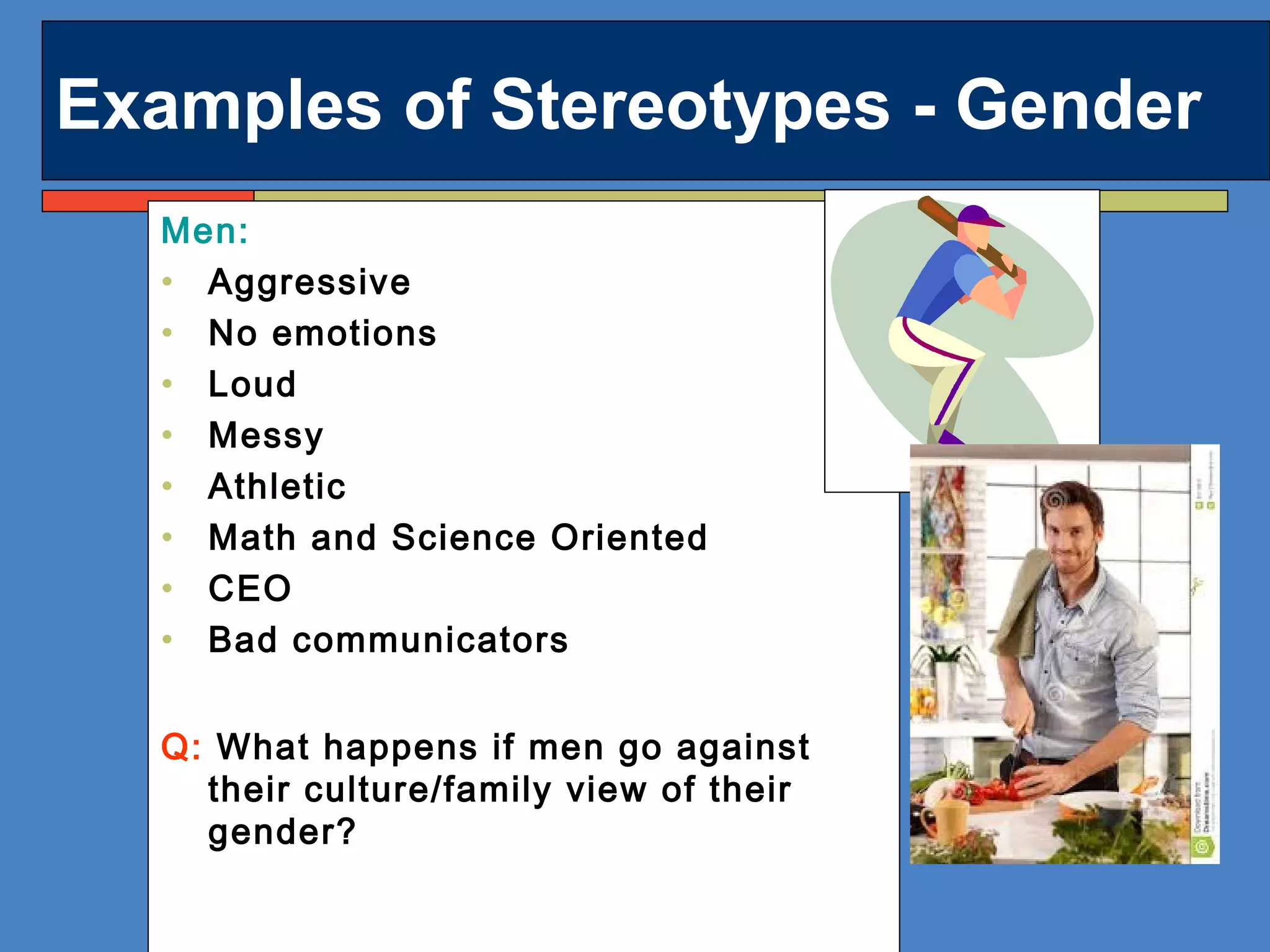 Examples of Stereotypes - Gender
Men:
• Aggressive
• No emotions
• Loud
• Messy
• Athletic
• Math and Science Oriented
• CEO
• Bad communicators
Q: What happens if men go against
their culture/family view of their
gender?
 