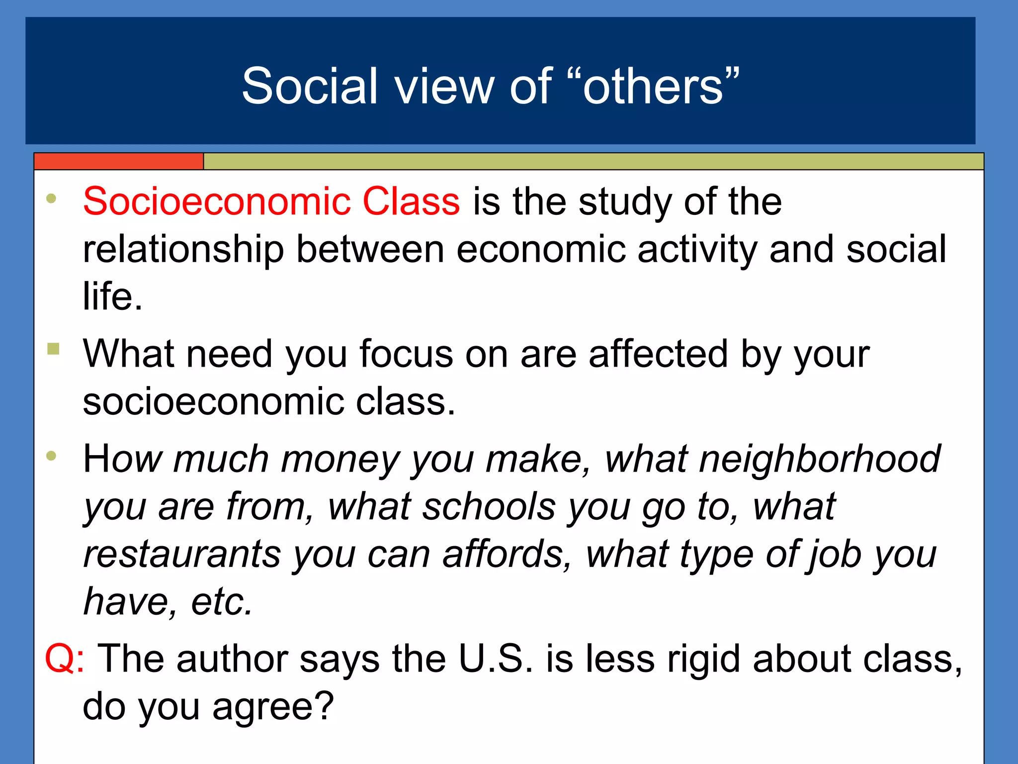 • Socioeconomic Class is the study of the
relationship between economic activity and social
life.
 What need you focus on are affected by your
socioeconomic class.
• How much money you make, what neighborhood
you are from, what schools you go to, what
restaurants you can affords, what type of job you
have, etc.
Q: The author says the U.S. is less rigid about class,
do you agree?
Social view of “others”
 