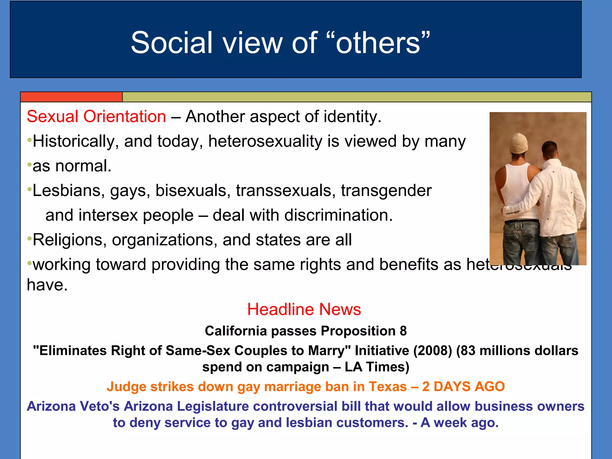 Sexual Orientation – Another aspect of identity.
•Historically, and today, heterosexuality is viewed by many
•as normal.
•Lesbians, gays, bisexuals, transsexuals, transgender
and intersex people – deal with discrimination.
•Religions, organizations, and states are all
•working toward providing the same rights and benefits as heterosexuals
have.
Headline News
California passes Proposition 8
"Eliminates Right of Same-Sex Couples to Marry" Initiative (2008) (83 millions dollars
spend on campaign – LA Times)
Judge strikes down gay marriage ban in Texas – 2 DAYS AGO
Arizona Veto's Arizona Legislature controversial bill that would allow business owners
to deny service to gay and lesbian customers. - A week ago.
Social view of “others”
 