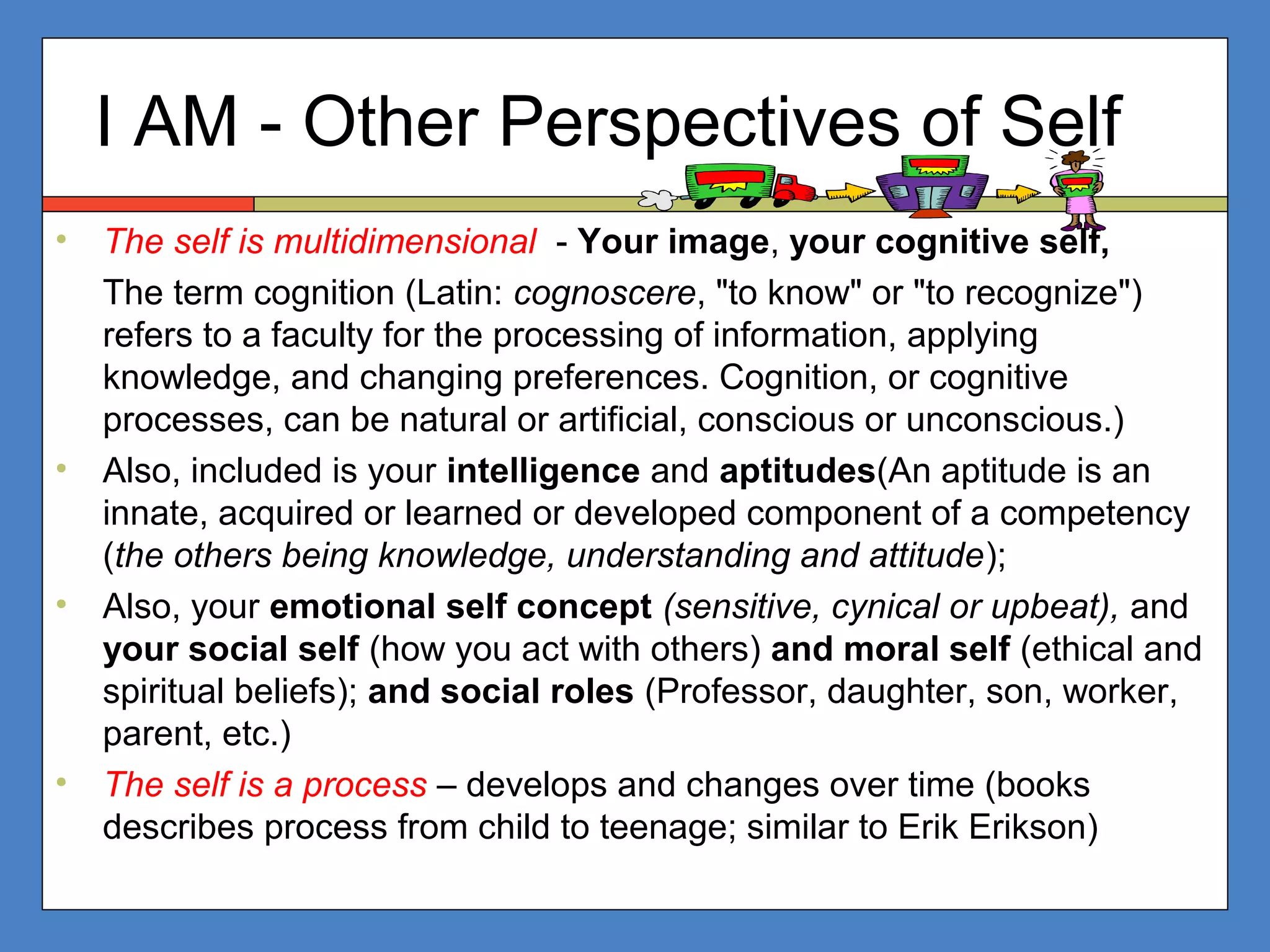 I AM - Other Perspectives of Self
• The self is multidimensional - Your image, your cognitive self,
The term cognition (Latin: cognoscere, "to know" or "to recognize")
refers to a faculty for the processing of information, applying
knowledge, and changing preferences. Cognition, or cognitive
processes, can be natural or artificial, conscious or unconscious.)
• Also, included is your intelligence and aptitudes(An aptitude is an
innate, acquired or learned or developed component of a competency
(the others being knowledge, understanding and attitude);
• Also, your emotional self concept (sensitive, cynical or upbeat), and
your social self (how you act with others) and moral self (ethical and
spiritual beliefs); and social roles (Professor, daughter, son, worker,
parent, etc.)
• The self is a process – develops and changes over time (books
describes process from child to teenage; similar to Erik Erikson)
 