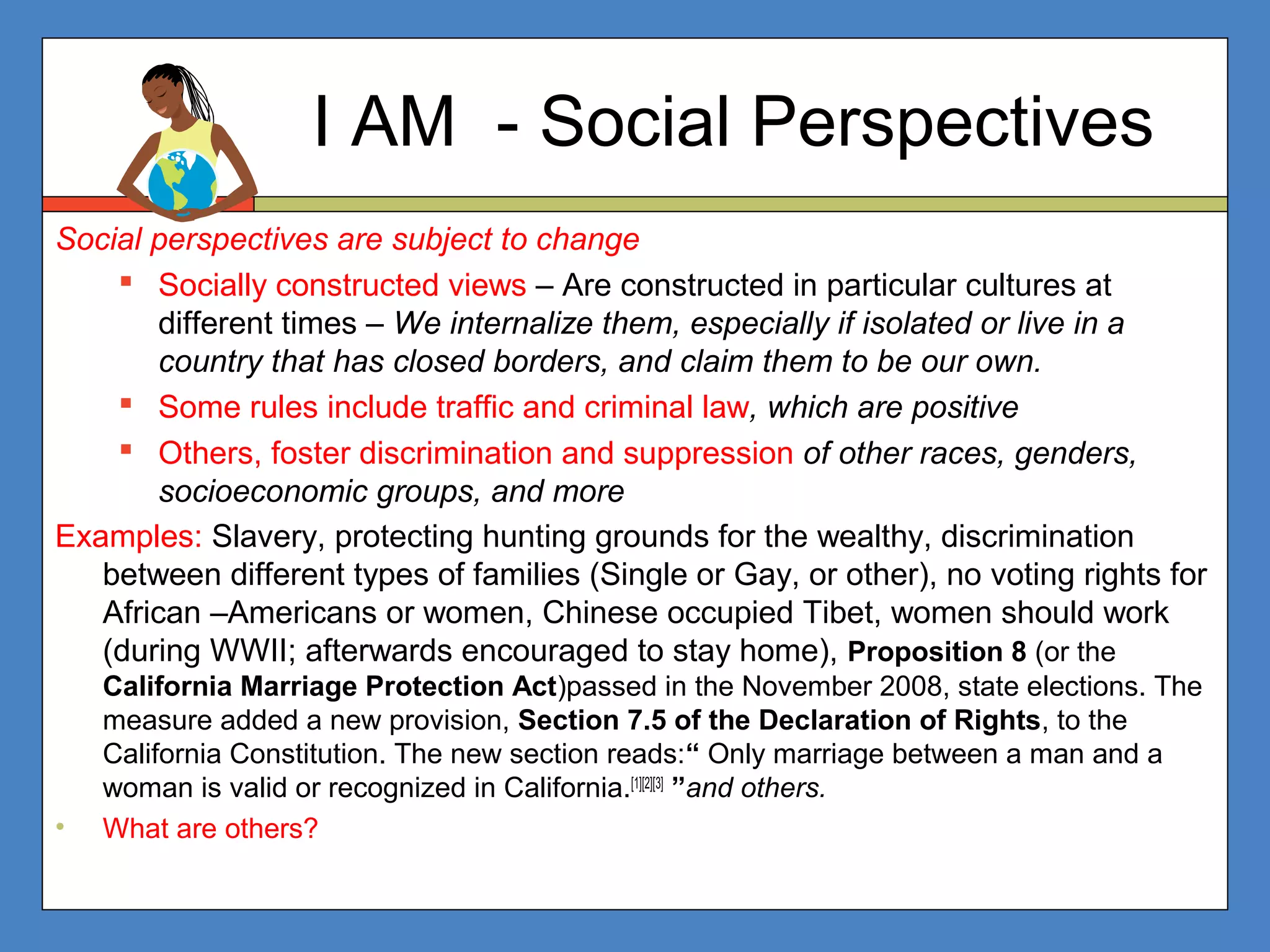 I AM - Social Perspectives
Social perspectives are subject to change
 Socially constructed views – Are constructed in particular cultures at
different times – We internalize them, especially if isolated or live in a
country that has closed borders, and claim them to be our own.
 Some rules include traffic and criminal law, which are positive
 Others, foster discrimination and suppression of other races, genders,
socioeconomic groups, and more
Examples: Slavery, protecting hunting grounds for the wealthy, discrimination
between different types of families (Single or Gay, or other), no voting rights for
African –Americans or women, Chinese occupied Tibet, women should work
(during WWII; afterwards encouraged to stay home), Proposition 8 (or the
California Marriage Protection Act)passed in the November 2008, state elections. The
measure added a new provision, Section 7.5 of the Declaration of Rights, to the
California Constitution. The new section reads:“ Only marriage between a man and a
woman is valid or recognized in California.[1][2][3]
”and others.
• What are others?
 