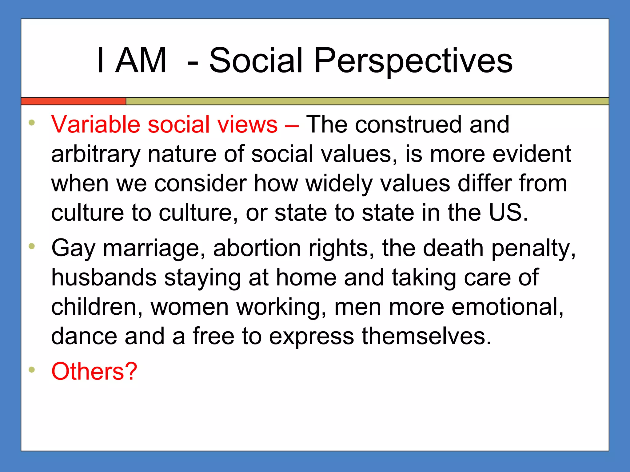 I AM - Social Perspectives
• Variable social views – The construed and
arbitrary nature of social values, is more evident
when we consider how widely values differ from
culture to culture, or state to state in the US.
• Gay marriage, abortion rights, the death penalty,
husbands staying at home and taking care of
children, women working, men more emotional,
dance and a free to express themselves.
• Others?
 