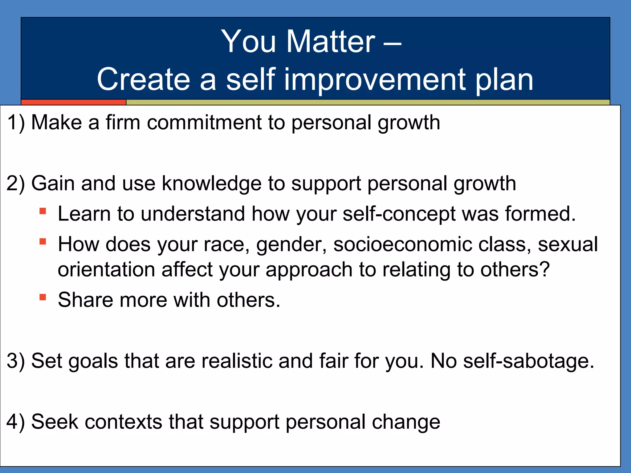 You Matter –
Create a self improvement plan
1) Make a firm commitment to personal growth
2) Gain and use knowledge to support personal growth
 Learn to understand how your self-concept was formed.
 How does your race, gender, socioeconomic class, sexual
orientation affect your approach to relating to others?
 Share more with others.
3) Set goals that are realistic and fair for you. No self-sabotage.
4) Seek contexts that support personal change
 