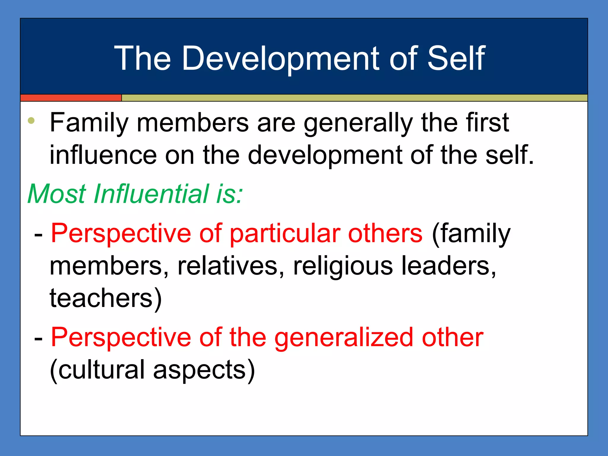 The Development of Self
• Family members are generally the first
influence on the development of the self.
Most Influential is:
- Perspective of particular others (family
members, relatives, religious leaders,
teachers)
- Perspective of the generalized other
(cultural aspects)
 