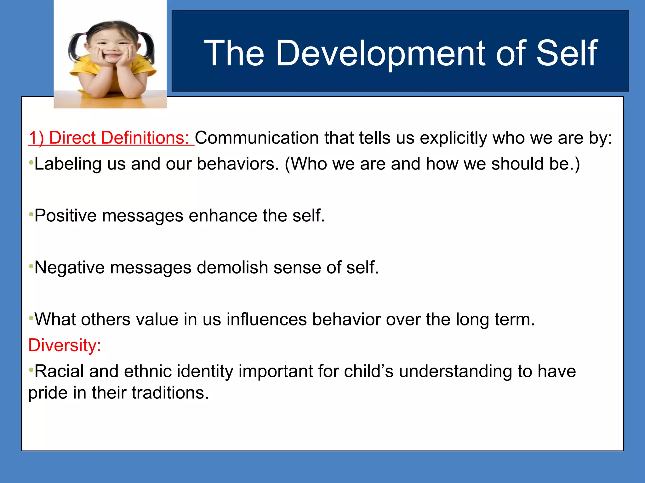 The Development of Self
1) Direct Definitions: Communication that tells us explicitly who we are by:
•Labeling us and our behaviors. (Who we are and how we should be.)
•Positive messages enhance the self.
•Negative messages demolish sense of self.
•What others value in us influences behavior over the long term.
Diversity:
•Racial and ethnic identity important for child’s understanding to have
pride in their traditions.
 