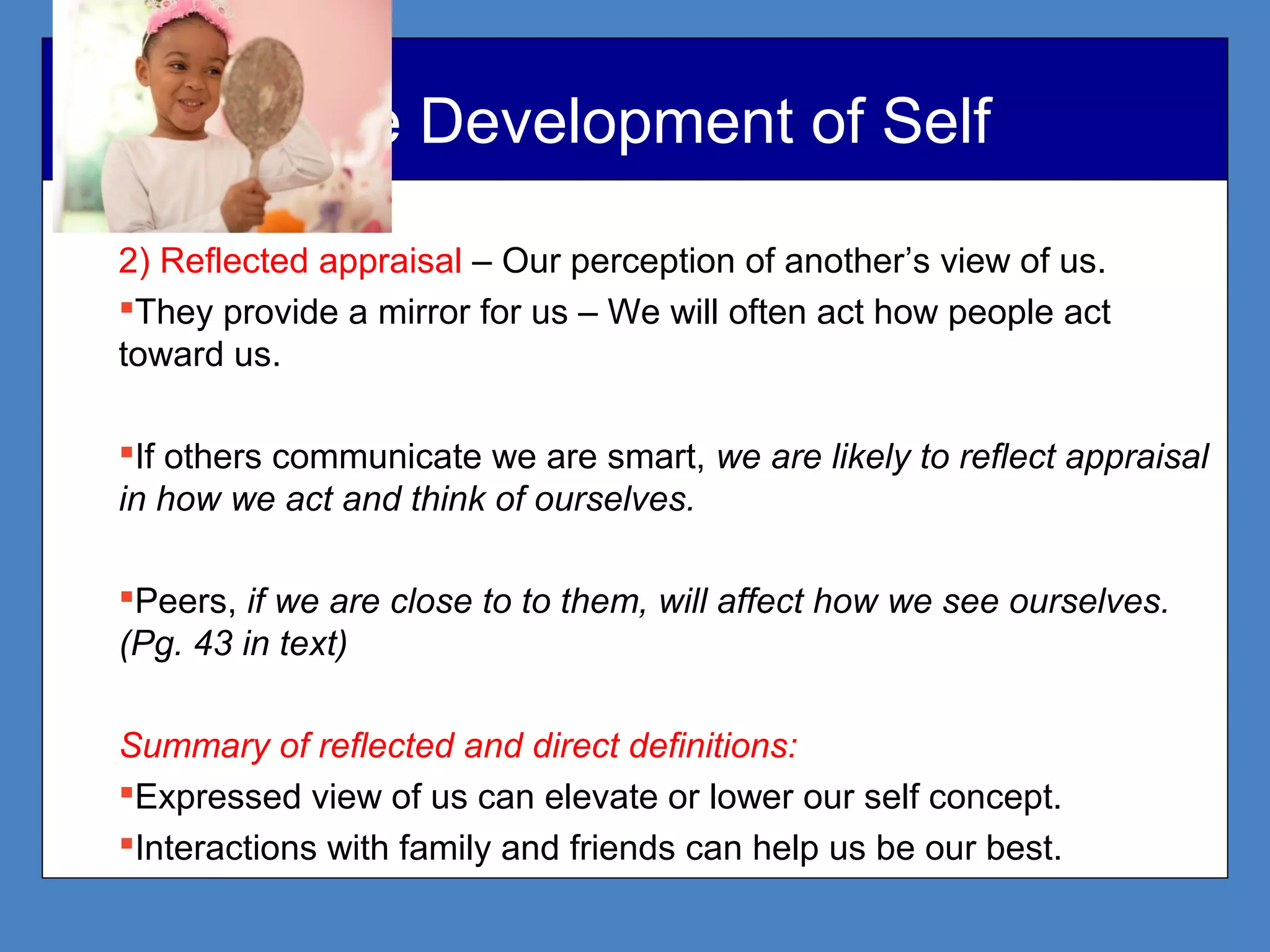 The Development of Self
2) Reflected appraisal – Our perception of another’s view of us.
They provide a mirror for us – We will often act how people act
toward us.
If others communicate we are smart, we are likely to reflect appraisal
in how we act and think of ourselves.
Peers, if we are close to to them, will affect how we see ourselves.
(Pg. 43 in text)
Summary of reflected and direct definitions:
Expressed view of us can elevate or lower our self concept.
Interactions with family and friends can help us be our best.
 