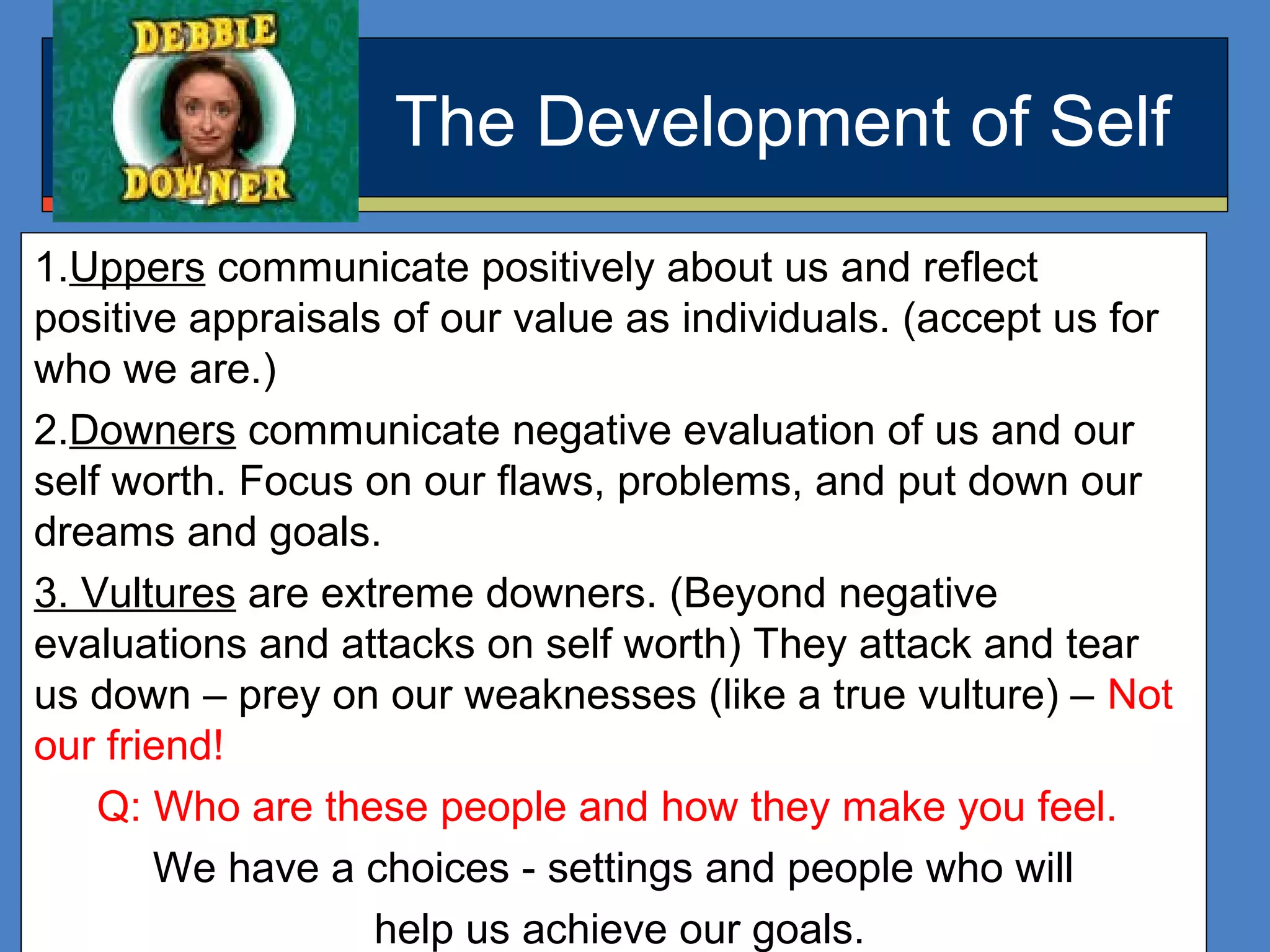 The Development of Self
1.Uppers communicate positively about us and reflect
positive appraisals of our value as individuals. (accept us for
who we are.)
2.Downers communicate negative evaluation of us and our
self worth. Focus on our flaws, problems, and put down our
dreams and goals.
3. Vultures are extreme downers. (Beyond negative
evaluations and attacks on self worth) They attack and tear
us down – prey on our weaknesses (like a true vulture) – Not
our friend!
Q: Who are these people and how they make you feel.
We have a choices - settings and people who will
help us achieve our goals.
 