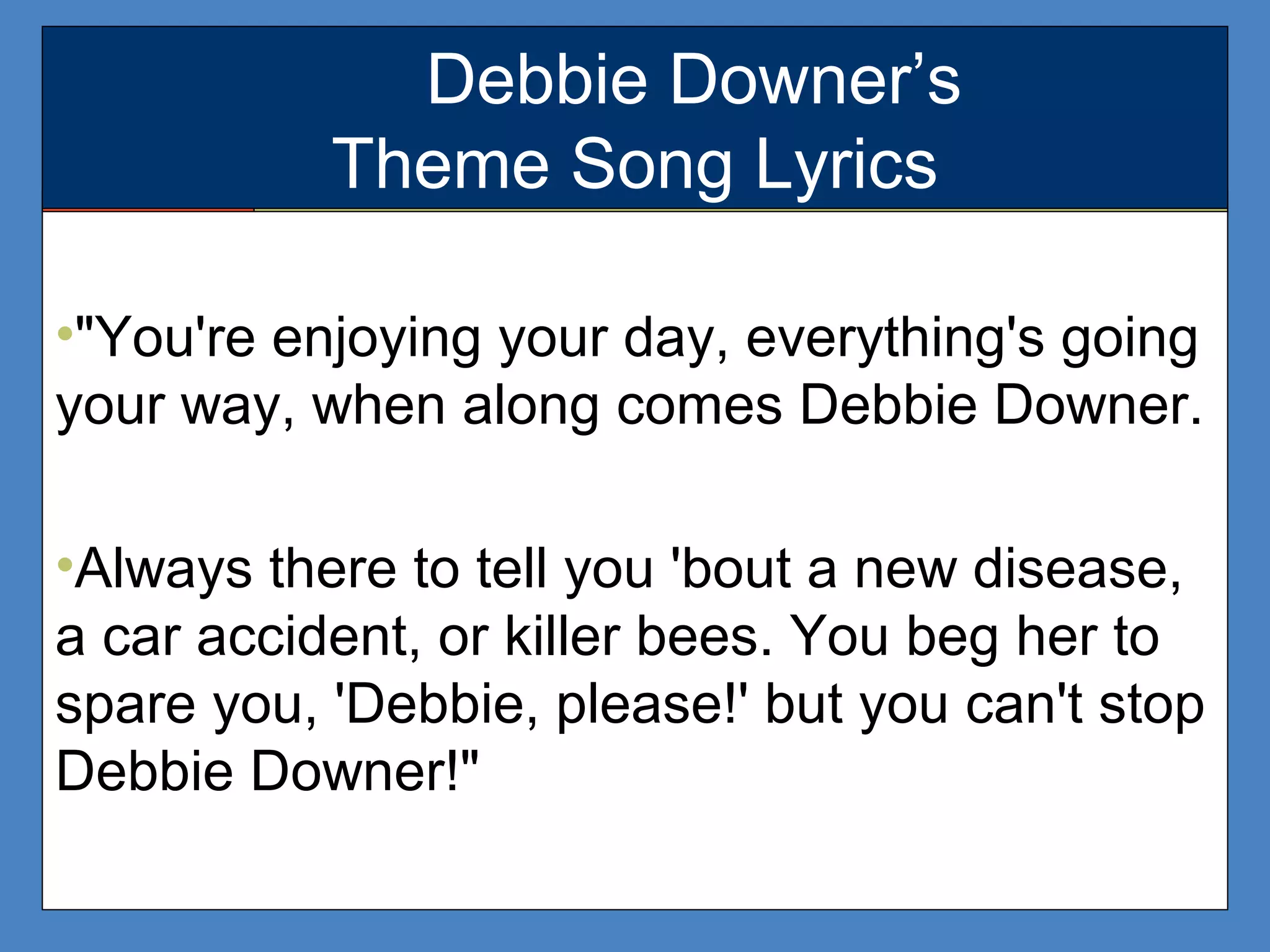 Debbie Downer’s
Theme Song Lyrics
•"You're enjoying your day, everything's going
your way, when along comes Debbie Downer.
•Always there to tell you 'bout a new disease,
a car accident, or killer bees. You beg her to
spare you, 'Debbie, please!' but you can't stop
Debbie Downer!"
 
