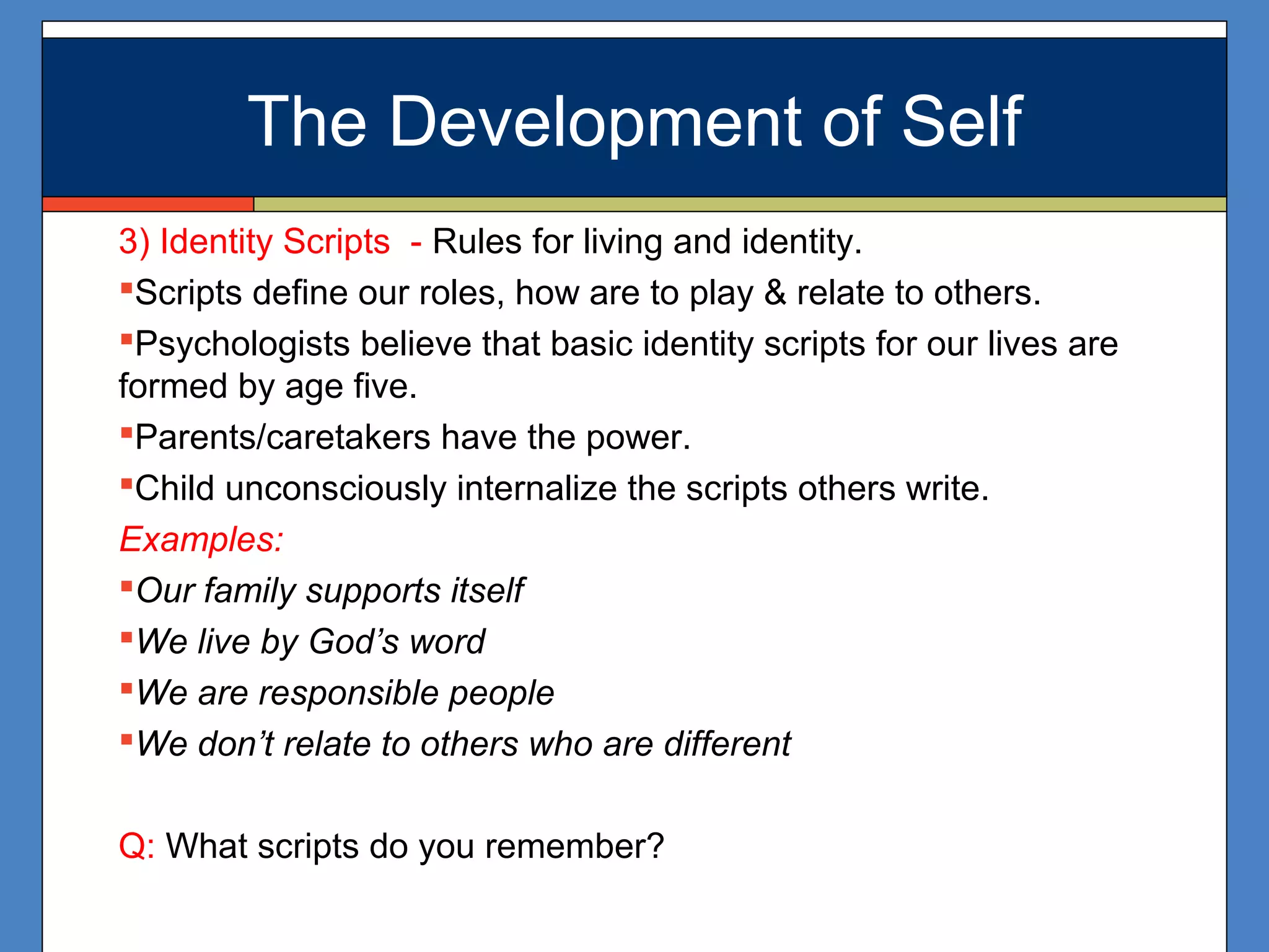 The Development of Self
3) Identity Scripts - Rules for living and identity.
Scripts define our roles, how are to play & relate to others.
Psychologists believe that basic identity scripts for our lives are
formed by age five.
Parents/caretakers have the power.
Child unconsciously internalize the scripts others write.
Examples:
Our family supports itself
We live by God’s word
We are responsible people
We don’t relate to others who are different
Q: What scripts do you remember?
The Development of Self
 