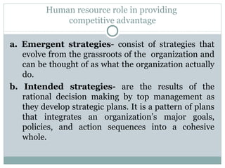 Human resource role in providing  competitive advantage a. Emergent strategies - consist of strategies that evolve from the grassroots of the  organization and can be thought of as what the organization actually do. b. Intended strategies-  are the results of the rational decision making by top management as they develop strategic plans. It is a pattern of plans that integrates an organization’s major goals, policies, and action sequences into a cohesive whole.  