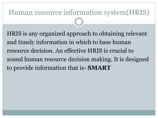 Human resource information system(HRIS) HRIS is any organized approach to obtaining relevant and timely information in which to base human resource decision. An effective HRIS is crucial to sound human resource decision making. It is designed to provide information that is-  SMART 