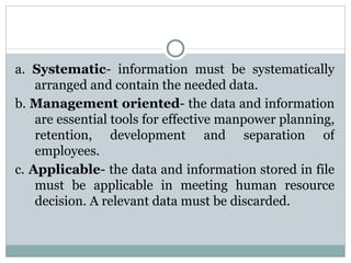 a.  Systematic - information must be systematically arranged and contain the needed data. b.  Management oriented - the data and information are essential tools for effective manpower planning, retention, development and separation of employees. c.  Applicable - the data and information stored in file must be applicable in meeting human resource decision. A relevant data must be discarded. 
