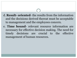 d.  Result- oriented - the results from the information and the decisions derived thereat must be acceptable to management and the employees concern. e.  Time bound - relevant resource information are necessary for effective decision making. The need for timely decisions are crucial to the effective management of human resources. 