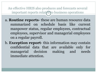 An effective HRIS also produces and forecasts several important reports related to business operations a.  Routine reports - these are human resource data summarized on schedule basis like current manpower status, regular employees, contractual employees, supervisor and managerial employees on a regular payroll. b.  Exception report - this information may contain confidential data that are available only for managerial decision making and needs immediate attention. 