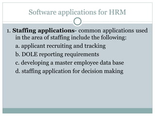 Software applications for HRM 1.  Staffing applications - common applications used in the area of staffing include the following: a. applicant recruiting and tracking b. DOLE reporting requirements c. developing a master employee data base d. staffing application for decision making 